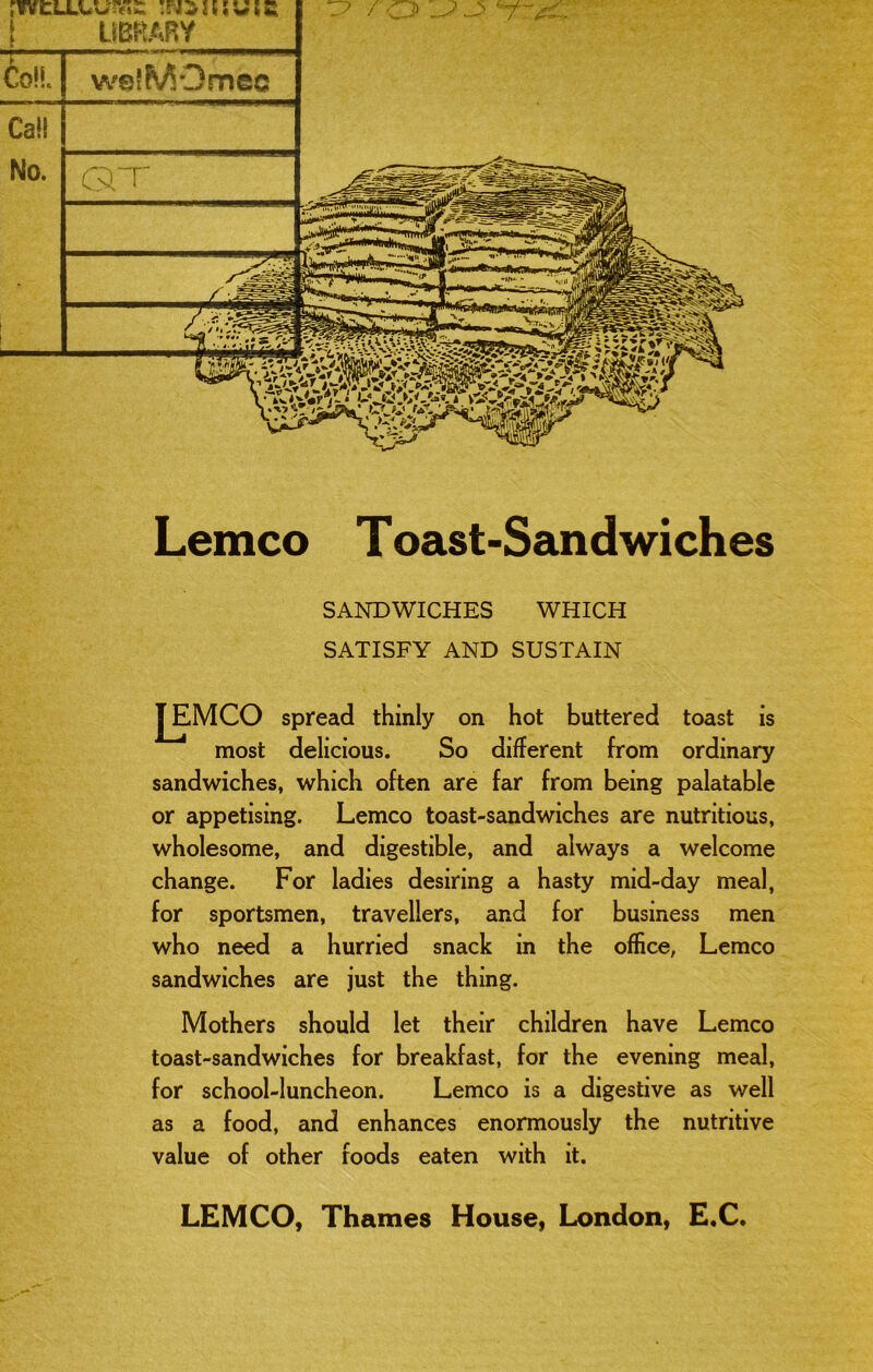 rYVCLLUunF;:: ! UBKARY w©{MOmec Q”r Lemco Toast-Sandwiches SANDWICHES WHICH SATISFY AND SUSTAIN [EMCO spread thinly on hot buttered toast is most delicious. So different from ordinary sandwiches, which often are far from being palatable or appetising. Lemco toast-sandwiches are nutritious, wholesome, and digestible, and always a welcome change. For ladies desiring a hasty mid-day meal, for sportsmen, travellers, and for business men who need a hurried snack in the office, Lemco sandwiches are just the thing. Mothers should let their children have Lemco toast-sandwiches for breakfast, for the evening meal, for school-luncheon. Lemco is a digestive as well as a food, and enhances enormously the nutritive value of other foods eaten with it. LEMCO, Thames House, London, E.C.