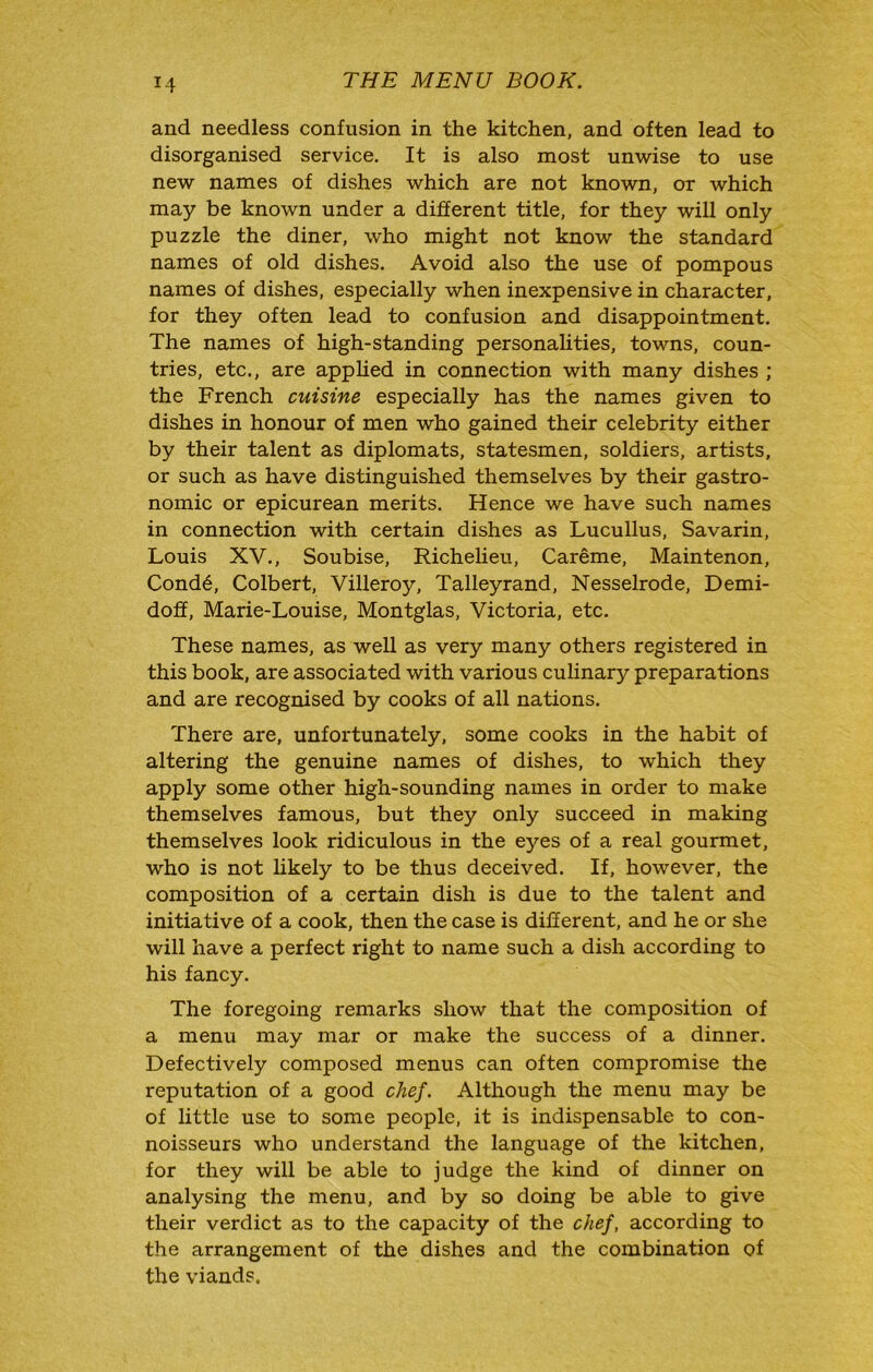 and needless confusion in the kitchen, and often lead to disorganised service. It is also most unwise to use new names of dishes which are not known, or which may be known under a different title, for they will only puzzle the diner, who might not know the standard names of old dishes. Avoid also the use of pompous names of dishes, especially when inexpensive in character, for they often lead to confusion and disappointment. The names of high-standing personalities, towns, coun- tries, etc., are apphed in connection with many dishes ; the French cuisine especially has the names given to dishes in honour of men who gained their celebrity either by their talent as diplomats, statesmen, soldiers, artists, or such as have distinguished themselves by their gastro- nomic or epicurean merits. Hence we have such names in connection with certain dishes as Lucullus, Savarin, Louis XV., Soubise, Richeheu, Careme, Maintenon, Cond6, Colbert, Villeroy, Talleyrand, Nesselrode, Demi- doff, Marie-Louise, Montglas, Victoria, etc. These names, as well as very many others registered in this book, are associated with various culinary preparations and are recognised by cooks of all nations. There are, unfortunately, some cooks in the habit of altering the genuine names of dishes, to which they apply some other high-sounding names in order to make themselves famous, but they only succeed in making themselves look ridiculous in the eyes of a real gourmet, who is not likely to be thus deceived. If, however, the composition of a certain dish is due to the talent and initiative of a cook, then the case is different, and he or she will have a perfect right to name such a dish according to his fancy. The foregoing remarks show that the composition of a menu may mar or make the success of a dinner. Defectively composed menus can often compromise the reputation of a good chef. Although the menu may be of little use to some people, it is indispensable to con- noisseurs who understand the language of the kitchen, for they will be able to judge the kind of dinner on analysing the menu, and by so doing be able to give their verdict as to the capacity of the chef, according to the arrangement of the dishes and the combination of the viands.