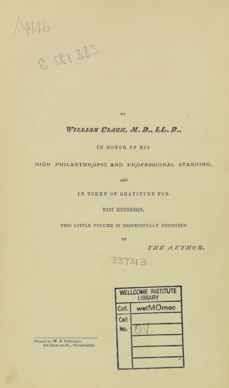 TO Wm&smi M* B.» B*% IN HONOR OF IIIS HIGH PHILANTHROPIC AND PROFESSIONAL STANDING AND IN TOKEN OF GRATITUDE FOR MANY KINDNESSES, THIS LITTLE VOLUME IS RESPECTFULLY INSCRIBED BY THB AUTHOR. . 3373,13 Printed by W. B. Selheimer. 501 Chestnut St., Philadelphia. WELLCOME INSTITUTE LIBRARY Coll. welMOmec Csll No. Q\i