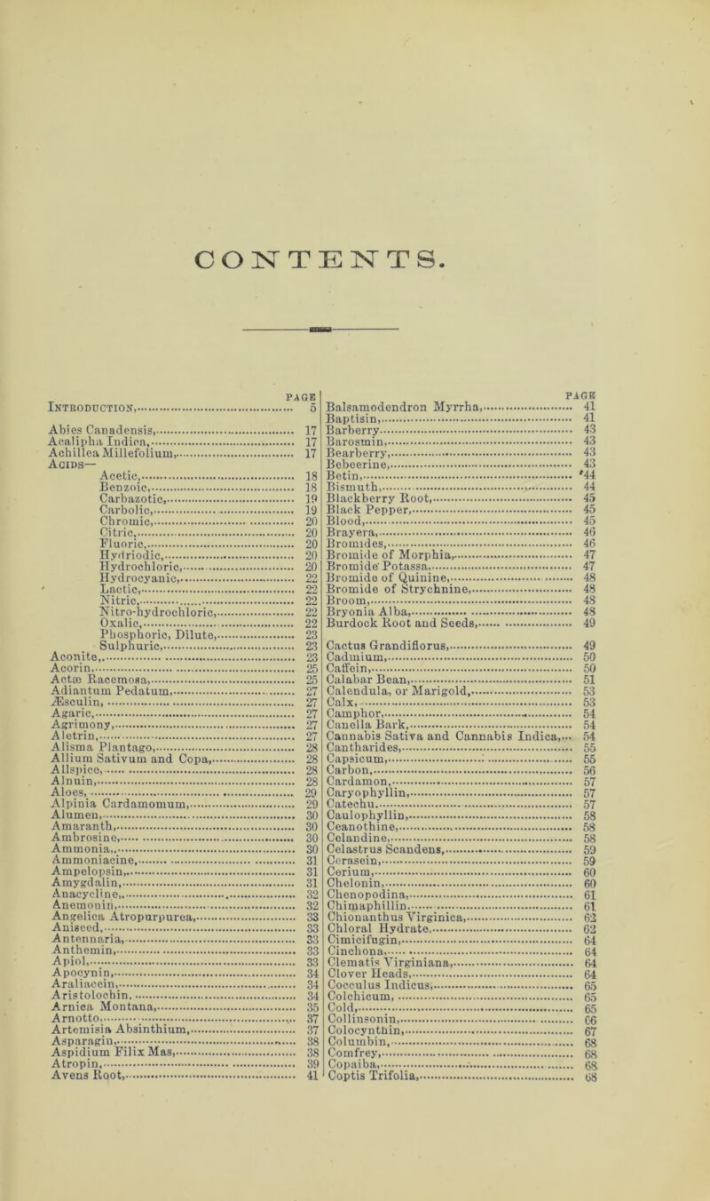 CONTENTS PAGE Introduction, 5 Abies Canadensis, 17 Aealipha Indiea, 17 Achillea Millefolium, 17 Acids— Acetic, 18 BeDzoic, 18 Carbazotic, 19 Carbolic 19 Chromic, 20 Citric 20 Fluoric 20 Hyrlriodic 20 Hydrochloric, 20 Hydrocyanic 22 Lactic, 22 Nitric, 22 Nitro-hydrochloric, 22 Oxalic, 22 Phosphoric, Dilute 23 Sulphuric, 23 Aconite, 23 Acorin 25 Actaa Racemosa, 25 Adiantum Pedatum, 27 iEsculin 27 Agaric, 27 Agrimony, 27 Aletrin, 27 Alisma Plantago, 28 Allium Sativum and Copa, 28 Allspice, 28 Alnuin 28 Aloes, 29 Alpinia Cardamomum 29 Alumen, 30 Amaranth , 30 Ambrosine, 30 Ammonia,. 30 Ammoniacine 31 Ampelopsin, 31 Amygdalin, 31 Anacycline 32 Anemonin, 32 Angelica Atropurpurea 33 Aniseed,. 33 Antennaria, 33 Anthemin, 33 Apiol, 33 Apocynin, 34 Araliacein, 34 Aristolochin. 34 Arnica Montana 35 Arnotto, 37 Artemisia Absinthium 37 Asparagin, 38 Aspidium Filix Mas 38 Atropin 39 Avens Root, 41 PAGE Balsamodendron Myrrha, 41 Baptisin, 41 Barberry 43 Barosmin 43 Bearberry, 43 Bebeerine 43 Betin, '44 Bismuth, 44 Blackberry Root, 45 Black Pepper, 45 Blood, 45 Bray era, 46 Bromides, 46 Bromide of Morphia, 47 Bromide' Potassa 47 Bromide of Quinine 48 Bromide of Strychnine, 48 Broom, 48 Bryonia Alba 48 Burdock Root and Seeds 49 Cactus Grandiflorus, 49 Cadmium, 50 Caffein, 50 Calabar Bean 51 Calendula, or Marigold, 53 Calx, 53 Camphor - 54 Canella Bark, 54 Cannabis Sativa and Cannabis Indiea,... 54 Cantharides, 55 Capsicum, 55 Carbon, 56 Cardamon, 57 Caryophyllin, 57 Catechu 57 Caulophyllin, 58 Ceanothine 58 Celandine, 58 Celastrus Scandens, 59 Cerasein 59 Cerium, 60 Chelonin, 60 Chenopodina 61 Chimaphillin 61 Chionanthus Yirginica, 62 Chloral Hydrate 62 Cimicifugin 64 Cinchona 64 Clematis Yirginiana 64 Clover Heads, 64 Cocculus Indicus 65 Colchicum 65 Cold 65 Collinsonin 06 Colocynthin, 67 Columbin, 68 Comfrey 68 Copaiba, 68 Coptis Trifolia os