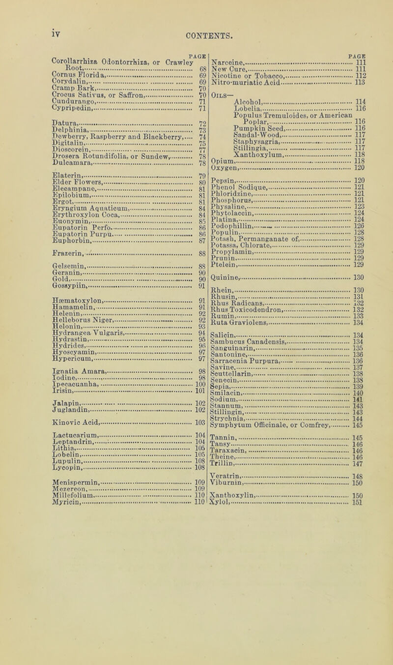 Corollarrhiza Odontorrhiza, or Root, Cornus Florida, Corydalin Cramp Bark, Crocus Sativus, or Saffron, Cundurango, Cypripedin, PAGE Crawley 68 69 69 70 70 71 71 Datura, 72 Delphinia, 73 Dewberry, Raspberry and Blackberry,.— 74 Digitaliu, 75 Dioscorein, 77 Drosera Rotundifolia, or Sundew, 78 Dulcamara 78 Elaterin, 79 Elder Flowers 80 Elecampane 81 Epilobium 81 Ergot, 81 Eryngium Aquaticum, 84 Erythroxylon Coca, 84 Euonymin, 85 Eupatorin Perfo 86 Eupatorin Purpu 86 Euphorbin, 87 Frazerin, 88 Gelsemin 88 Geranin, 90 Gold, 90 Gossypiin, 91 Hsematoxylon, 91 Hamamelin, 91 Helenin, 92 Helleborus Niger, 92 Helonin, 93 Hydrangea Vulgaris, 94 Hydrastin, 95 Hydrides, 96 Hyoscyamin, 97 Hypericum, 97 Ignatia Amara, 98 Iodine, 98 Ipecacuanha, 100 Irisin 101 Jalapin, 102 Juglandin, • 102 Kinovic Acid 103 Narceine New Cure Nicotine or Tobacco,. Nitro-muriatic Acid — PAGE — Ill .... Ill .... 112 ... 113 Oils— Alcohol, 114 Lobelia, 116 Populus Tremuloides, or American Poplar,- Pumpkin Seed Sandal-Wood, Staphysagria, Stillingia Xanthoxylum Opium, Oxygen, Pepsin Phenol Sodique - Phloridzine Phosphorus Physaline, Phytolaccin, Platina, Podophillin — Populin Potash, Permanganate of,— Potassa, Chlorate Propylamin, Prunin Ptelein Quinine,.. Rhein, Rhusin, Rhus Radicans, Rhus Toxicodendron, Rumin, Ruta Graviolens,. Salicin, Sambucus Canadensis, Sanguinarin, Santonine Sarracenia Purpura Savine Scuttellarin, Senecin, Sepia, Smilacin, Sodium, Stannum, Stillingin Strychnia, Symphytum Officinale, or Comfrey,- 116 . 116 . 117 . 117 . 117 . 118 . 118 . 120 . 120 . 121 . 121 . 121 . 123 . 124 . 124 126 128 128 129 129 129 129 130 130 131 132 132 133 134 134 134 135 136 136 137 138 133 139 140 141 143 143 144 145 Lactucarium,. Leptandrin,— Lithia, Lobelin, Lupulin, Lycopin Menispermin, Mezereon Millefolium. Myricin, 104 104 105 105 108 108 Tannin, 145 Tansy 146 Taraxacin 146 Theine, * 146 Trillin, 147 109 109 110 110 Veratrin, Viburnin, Xanthoxylin, 'Xylol,