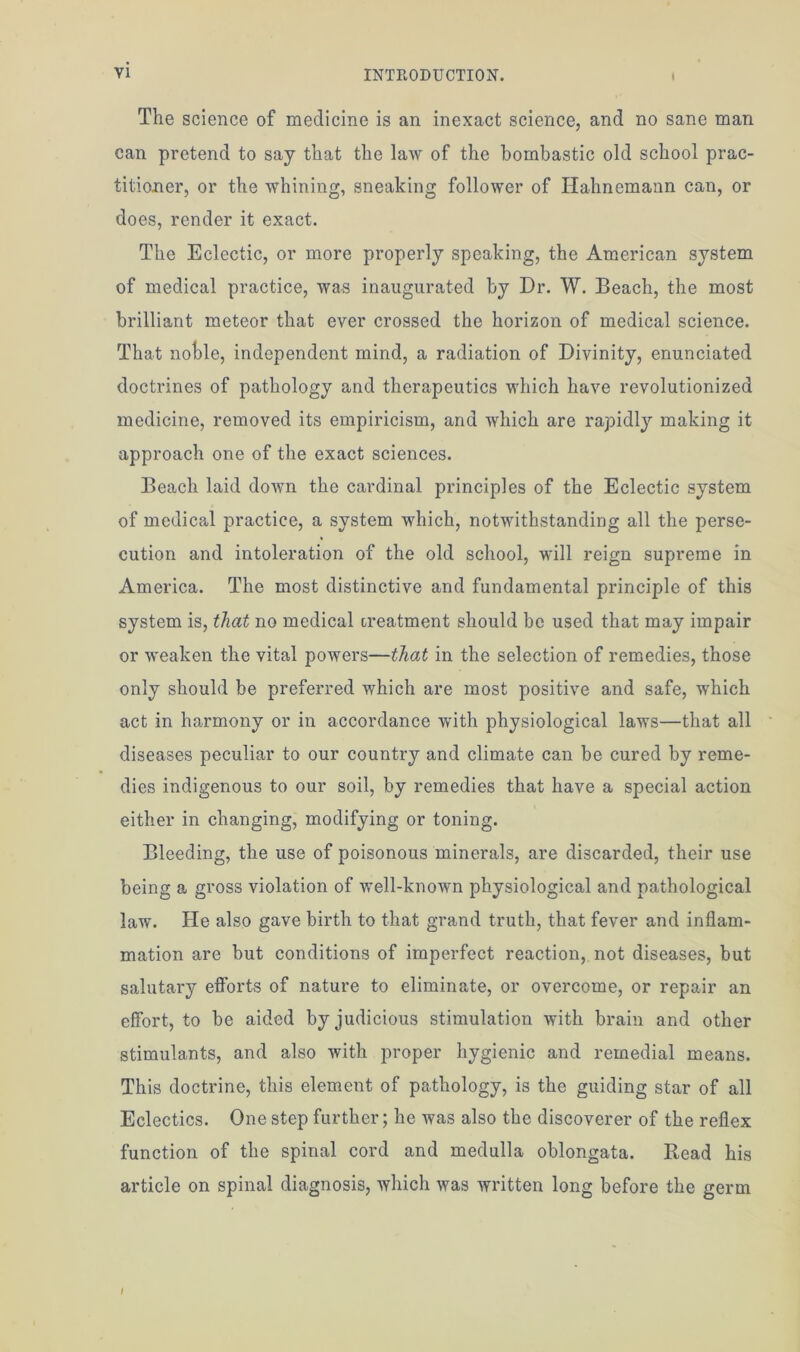 The science of medicine is an inexact science, and no sane man can pretend to say that the law of the bombastic old school prac- titioner, or the whining, sneaking follower of Hahnemann can, or does, render it exact. The Eclectic, or more properly speaking, the American system of medical practice, was inaugurated by Dr. W. Beach, the most brilliant meteor that ever crossed the horizon of medical science. That noble, independent mind, a radiation of Divinity, enunciated doctrines of pathology and therapeutics which have revolutionized medicine, removed its empiricism, and which are rapidly making it approach one of the exact sciences. Beach laid down the cardinal principles of the Eclectic system of medical practice, a system which, notwithstanding all the perse- cution and intoleration of the old school, will reign supreme in America. The most distinctive and fundamental principle of this system is, that no medical treatment should be used that may impair or weaken the vital powers—that in the selection of remedies, those only should be preferred which are most positive and safe, which act in harmony or in accordance with physiological laws—that all diseases peculiar to our country and climate can be cured by reme- dies indigenous to our soil, by remedies that have a special action either in changing, modifying or toning. Bleeding, the use of poisonous minerals, are discarded, their use being a gross violation of well-known physiological and pathological law. He also gave birth to that grand truth, that fever and inflam- mation are but conditions of imperfect reaction, not diseases, but salutary efforts of nature to eliminate, or overcome, or repair an effort, to be aided by judicious stimulation with brain and other stimulants, and also with proper hygienic and remedial means. This doctrine, this element of pathology, is the guiding star of all Eclectics. One step further; he was also the discoverer of the reflex function of the spinal cord and medulla oblongata. Bead his article on spinal diagnosis, which was written long before the germ