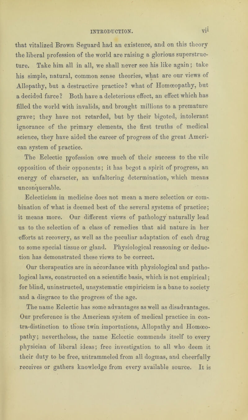 that vitalized Brown Seguard had an existence, and on this theory the liberal profession of the world are raising a glorious superstruc- ture. Take him all in all, we shall never see his like again; take his simple, natural, common sense theories, what are our views of Allopathy, but a destructive practice? what of Homoeopathy, but a decided farce? Both have a deleterious effect, an effect which has filled the world with invalids, and brought millions to a premature grave; they have not retarded, but by their bigoted, intolerant ignorance of the primary elements, the first truths of medical science, they have aided the career of progress of the great Ameri- can system of practice. The Eclectic profession owe much of their success to the vile opposition of their opponents; it has begot a spirit of progress, an energy of character, an unfaltering determination, which means unconquerable. Eclecticism in medicine does not mean a mere selection or com- bination of what is deemed best of the several systems of practice; it means more. Our different views of pathology naturally lead us to the selection of a class of remedies that aid nature in her efforts at recovery, as well as the peculiar adaptation of each drug to some special tissue or gland. Physiological reasoning or deduc- tion has demonstrated these views to he correct. Our therapeutics are in accordance with physiological and patho- logical laws, constructed on a scientific basis, which is not empirical; for blind, uninstructed, unsystematic empiricism is a bane to society and a disgrace to the progress of the age. The name Eclectic has some advantages as well as disadvantages. Our preference is the American system of medical practice in con- tra-distinction to those twin importations, Allopathy and Homoeo- pathy; nevertheless, the name Eclectic commends itself to every physician of liberal ideas; free investigation to all who deem it their duty to be free, uiitrammeled from all dogmas, and cheerfully receives or gathers knowledge from every available source. It is