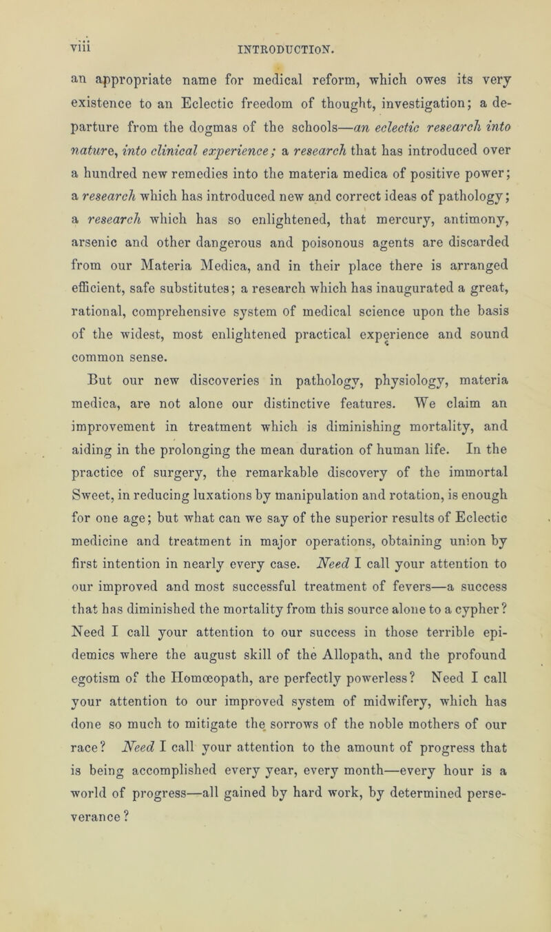 an appropriate name for medical reform, which owes its very existence to an Eclectic freedom of thought, investigation; a de- parture from the dogmas of the schools—an eclectic research into nature, into clinical experience; a research that has introduced over a hundred new remedies into the materia medica of positive power; a research which has introduced new and correct ideas of pathology; a research which has so enlightened, that mercury, antimony, arsenic and other dangerous and poisonous agents are discarded from our Materia Medica, and in their place there is arranged efficient, safe substitutes; a research which has inaugurated a great, rational, comprehensive system of medical science upon the basis of the widest, most enlightened practical experience and sound common sense. But our new discoveries in pathology, physiology, materia medica, are not alone our distinctive features. We claim an improvement in treatment which is diminishing mortality, and aiding in the prolonging the mean duration of human life. In the practice of surgery, the remarkable discovery of the immortal Sweet, in reducing luxations by manipulation and rotation, is enough for one age; but what can we say of the superior results of Eclectic medicine and treatment in major operations, obtaining union by first intention in nearly every case. Need I call your attention to our improved and most successful treatment of fevers—a success that has diminished the mortality from this source alone to a cypher? Need I call your attention to our success in those terrible epi- demics where the august skill of the Allopath, and the profound egotism of the Homoeopath, are perfectly powerless? Need I call your attention to our improved system of midwifery, which has done so much to mitigate the sorrows of the noble mothers of our race? Need I call your attention to the amount of progress that is being accomplished every year, every month—every hour is a world of progress—all gained by hard work, by determined perse- verance ?