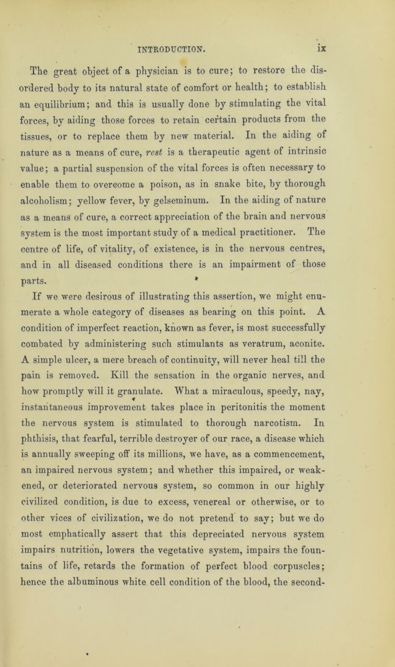 The great object of a physician is to cure; to restore the dis- ordered body to its natural state of comfort or health; to establish an equilibrium; and this is usually done by stimulating the vital forces, by aiding those forces to retain certain products from the tissues, or to replace them by new material. In the aiding of nature as a means of cure, rest is a therapeutic agent of intrinsic value; a partial suspension of the vital forces is often necessary to enable them to overcome a poison, as in snake bite, by thorough alcoholism; yellow fever, by gelseminum. In the aiding of nature as a means of cure, a correct appreciation of the brain and nervous system is the most important study of a medical practitioner. The centre of life, of vitality, of existence, is in the nervous centres, and in all diseased conditions there is an impairment of those parts. * If we were desirous of illustrating this assertion, we might enu- merate a whole category of diseases as bearing on this point. A condition of imperfect reaction, known as fever, is most successfully combated by administering such stimulants as veratrum, aconite. A simple ulcer, a mere breach of continuity, will never heal till the pain is removed. Kill the sensation in the organic nerves, and how promptly will it granulate. What a miraculous, speedy, nay, instantaneous improvement takes place in peritonitis the moment the nervous system is stimulated to thorough narcotism. In phthisis, that fearful, terrible destroyer of our race, a disease which is annually sweeping off its millions, we have, as a commencement, an impaired nervous system; and whether this impaired, or weak- ened, or deteriorated nervous system, so common in our highly civilized condition, is due to excess, venereal or otherwise, or to other vices of civilization, we do not pretend to say; but we do most emphatically assert that this depreciated nervous system impairs nutrition, lowers the vegetative system, impairs the foun- tains of life, retards the formation of perfect blood corpuscles; hence the albuminous white cell condition of the blood, the second-