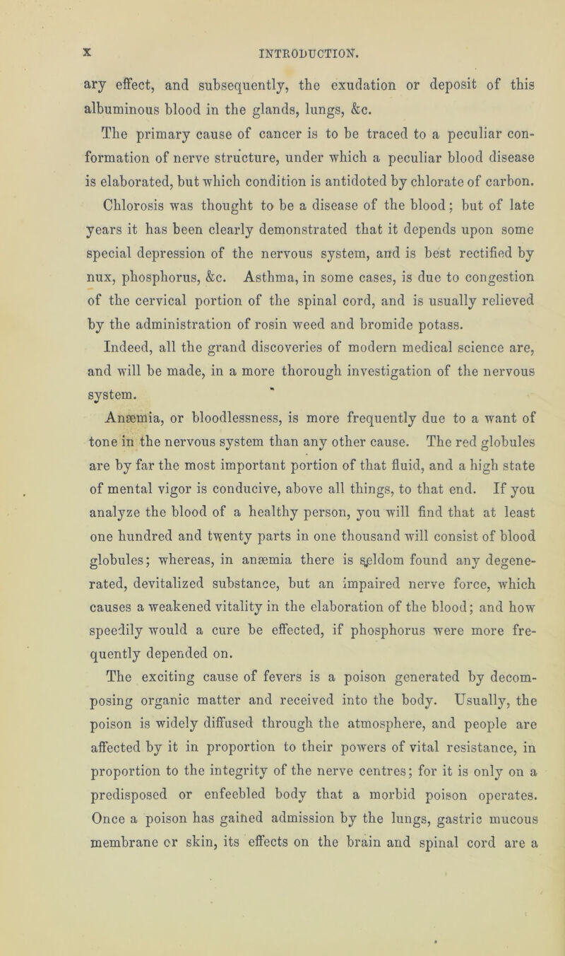 ary effect, and subsequently, the exudation or deposit of this albuminous blood in the glands, lungs, &c. The primary cause of cancer is to be traced to a peculiar con- formation of nerve structure, under which a peculiar blood disease is elaborated, but which condition is antidoted by chlorate of carbon. Chlorosis was thought to be a disease of the blood; but of late years it has been clearly demonstrated that it depends upon some special depression of the nervous system, and is best rectified by nux, phosphorus, &c. Asthma, in some cases, is due to congestion of the cervical portion of the spinal cord, and is usually relieved by the administration of rosin weed and bromide potass. Indeed, all the grand discoveries of modern medical science are, and will be made, in a more thorough investigation of the nervous system. Anaemia, or bloodlessness, is more frequently due to a want of tone in the nervous system than any other cause. The red globules are by far the most important portion of that fluid, and a high state of mental vigor is conducive, above all things, to that end. If you analyze the blood of a healthy person, you will find that at least one hundred and twenty parts in one thousand will consist of blood globules; whereas, in anaemia there is seldom found any degene- rated, devitalized substance, but an impaired nerve force, which causes a weakened vitality in the elaboration of the blood; and how speedily would a cure be effected, if phosphorus were more fre- quently depended on. The exciting cause of fevers is a poison generated by decom- posing organic matter and received into the body. Usually, the poison is widely diffused through the atmosphere, and people are affected by it in proportion to their powers of vital resistance, in proportion to the integrity of the nerve centres; for it is only on a predisposed or enfeebled body that a morbid poison operates. Once a poison has gained admission by the lungs, gastric mucous membrane cr skin, its effects on the brain and spinal cord are a