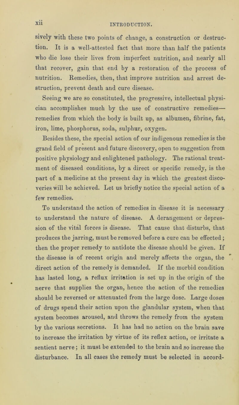 sively with these two points of change, a construction or destruc- tion. It is a well-attested fact that more than half the patients who die lose their lives from imperfect nutrition, and nearly all that recover, gain that end by a restoration of the process of nutrition. Remedies, then, that improve nutrition and arrest de- struction, prevent death and cure disease. Seeing we are so constituted, the progressive, intellectual physi- cian accomplishes much by the use of constructive remedies— remedies from which the body is built up, as albumen, fibrine, fat, iron, lime, phosphorus, soda, sulphur, oxygen. t Besides these, the special action of our indigenous remedies is the grand field of present and future discovery, open to suggestion from positive physiology and enlightened pathology. The rational treat- ment of diseased conditions, by a direct or specific remedy, is the part of a medicine at the present day in which the greatest disco- veries will be achieved. Let us briefly notice the special action of a few remedies. To understand the action of remedies in disease it is necessary to understand the nature of disease. A derangement or depres- sion of the vital forces is disease. That cause that disturbs, that produces the jarring, must be removed before a cure can be effected ; then the proper remedy to antidote the disease should be given. If the disease is of recent origin and merely affects the organ, the direct action of the remedy is demanded. If the morbid condition has lasted long, a reflux irritation is set up in the origin of the nerve that supplies the organ, hence the action of the remedies should be reversed or attenuated from the large dose. Large doses of drugs spend their action upon the glandular system, when that system becomes aroused, and throws the remedy from the system by the various secretions. It has had no action on the brain save to increase the irritation by virtue of its reflex action, or irritate a sentient nerve; it must be extended to the brain and so increase the disturbance. In all cases the remedy must be selected in accord-