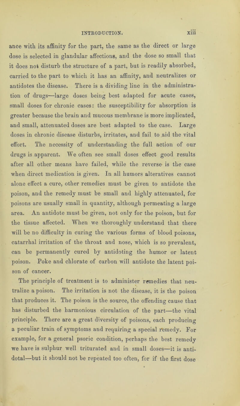 ance with its affinity for the part, the same as the direct or large dose is selected in glandular affections, and the dose so small that it does not disturb the structure of a part, hut is readily absorbed, carried to the part to which it has an affinity, and neutralizes or antidotes the disease. There is a dividing line in the administra- tion of drugs—large doses being best adapted for acute cases, small doses for chronic cases: the susceptibility for absorption is greater because the brain and mucous membrane is more implicated, and small, attenuated doses are best adapted to the case. Large doses in chronic disease disturbs, irritates, and fail to .aid the vital effort. The necessity of understanding the full action of our drugs is apparent. We often see small doses effect good results after all other means have failed, while the reverse' is the case when direct medication is given. In all humors alteratives cannot alone effect a cure, other remedies must be given to antidote the poison, and the remedy must be small and highly attenuated, for poisons are usually small in quantity, although permeating a large area. An antidote must be given, not only for the poison, but for the tissue affected. When we thoroughly understand that there will be no difficulty in curing the various forms of blood poisons, catarrhal irritation of the throat and nose, which is so prevalent, can be permanently cured by antidoting the humor or latent poison. Poke and chlorate of carbon will antidote the latent poi- son of cancer. The principle of treatment is to administer remedies that neu- tralize a poison. The irritation is not the disease, it is the poison that produces it. The poison is the source, the offending cause that has disturbed the harmonious circulation of the part—the vital principle. There are a great diversity of poisons, each producing a peculiar train of symptoms and requiring a special remedy. For example, for a general psoric condition, perhaps the best remedy we have is sulphur well triturated and in small doses—it is anti- dotal—but it should not be repeated too often, for if the first dose