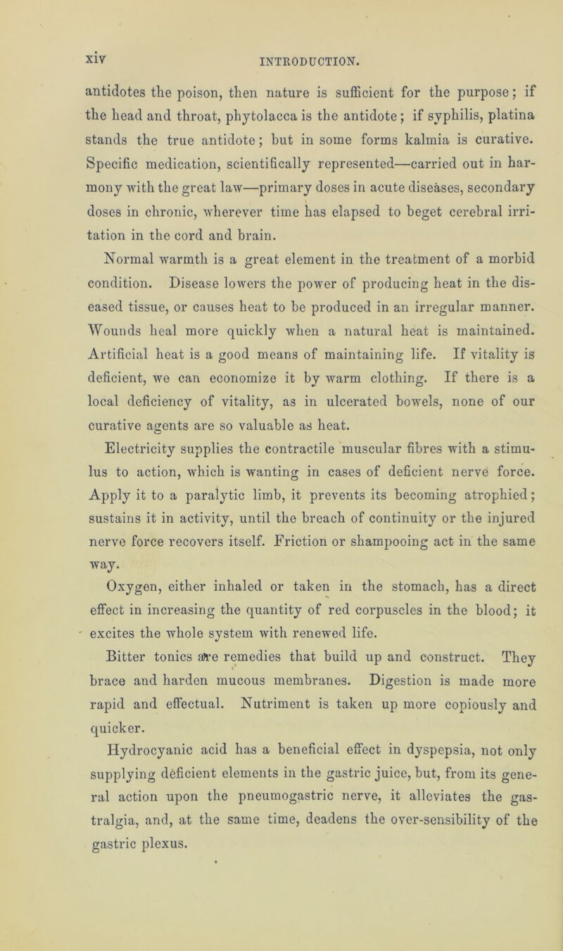 antidotes the poison, then nature is sufficient for the purpose; if the head and throat, phytolacca is the antidote ; if syphilis, platina stands the true antidote; but in some forms kalmia is curative. Specific medication, scientifically represented—carried out in har- mony with the great law—primary doses in acute diseases, secondary doses in chronic, wherever time has elapsed to beget cerebral irri- tation in the cord and brain. Normal warmth is a great element in the treatment of a morbid condition. Disease lowers the power of producing heat in the dis- eased tissue, or causes heat to he produced in an irregular manner. Wounds heal more quickly when a natural heat is maintained. Artificial heat is a good means of maintaining life. If vitality is deficient, we can economize it by warm clothing. If there is a local deficiency of vitality, as in ulcerated bowels, none of our curative agents are so valuable as heat. Electricity supplies the contractile muscular fibres with a stimu- lus to action, which is wanting in cases of deficient nerve force. Apply it to a paralytic limb, it prevents its becoming atrophied; sustains it in activity, until the breach of continuity or the injured nerve force recovers itself. Friction or shampooing act in the same way. Oxygen, either inhaled or taken in the stomach, has a direct effect in increasing the quantity of red corpuscles in the blood; it excites the whole system with renewed life. Bitter tonics a?re remedies that build up and construct. They brace and harden mucous membranes. Digestion is made more rapid and effectual. Nutriment is taken up more copiously and quicker. Hydrocyanic acid has a beneficial effect in dyspepsia, not only supplying deficient elements in the gastric juice, but, from its gene- ral action upon the pneumogastric nerve, it alleviates the gas- tralgia, and, at the same time, deadens the over-sensibility of the gastric plexus.