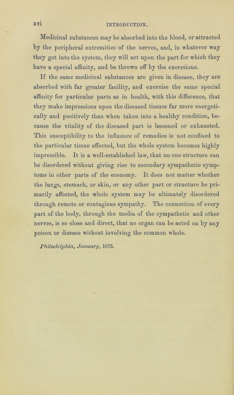 Medicinal substances may be absorbed into the blood, or attracted by the peripheral extremities of the nerves,.and, in whatever way they get into the system, they will act upon the part for which they have a special affinity, and be thrown off by the excretions. If the same medicinal substances are given in disease, they are absorbed with far greater facility, and exercise the same special affinity for particular parts as in health, with this difference, that they make impressions upon the diseased tissues far more energeti- cally and positively than when taken into a healthy condition, be- cause the vitality of the diseased part is lessened or exhausted. This susceptibility to the influence of remedies is not confined to the particular tissue affected, but the whole system becomes highly impressible. It is a well-established law, that no one structure can be disordered without giving rise to secondary sympathetic symp- toms in other parts of the economy. It does not matter whether the lungs, stomach, or skin, or any other part or structure be pri- marily affected, the whole system may be ultimately disordered through remote or contagious sympathy. The connection of every part of the body, through the media of the sympathetic and other nerves, is so close and direct, that no organ can be acted on by any poison or disease without involving the common whole. Philadelphia, January, 1873.