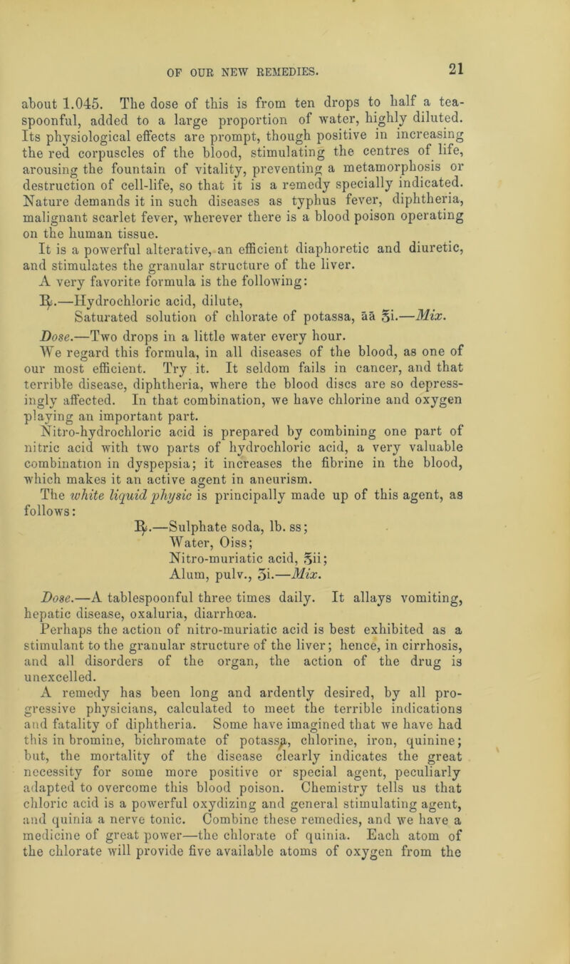 about 1.045. The dose of this is from ten drops to half a tea- spoonful, added to a large proportion of water, highly diluted. Its physiological effects are prompt, though positive in increasing the red corpuscles of the blood, stimulating the centres of life, arousing the fountain of vitality, preventing a metamorphosis or destruction of cell-life, so that it is a remedy specially indicated. Nature demands it in such diseases as typhus fever, diphtheria, malignant scarlet fever, wherever there is a blood poison operating on the human tissue. It is a powerful alterative, an efficient diaphoretic and diuretic, and stimulates the granular structure of the liver. A very favorite formula is the following: I^s.—Hydrochloric acid, dilute, Saturated solution of chlorate of potassa, aa Si.—Mix. Dose.—Two drops in a little water every hour. We regard this formula, in all diseases of the blood, as one of our most efficient. Try it. It seldom fails in cancer, and that terrible disease, diphtheria, where the blood discs are so depress- ingly affected. In that combination, we have chlorine and oxygen playing an important part. Nitro-hydrochloric acid is prepared by combining one part of nitric acid with two parts of hydrochloric acid, a very valuable combination in dyspepsia; it increases the fibrine in the blood, which makes it an active agent in aneurism. O The white liquid physic is principally made up of this agent, as follows: 1^.—Sulphate soda, lb. ss; Water, Oiss; Nitro-muriatic acid, Sii; Alum, pulv., 5i-—Mix. Dose.—A tablespoonful three times daily. It allays vomiting, hepatic disease, oxaluria, diarrhoea. Perhaps the action of nitro-muriatic acid is best exhibited as a stimulant to the granular structure of the liver; hence, in cirrhosis, and all disorders of the organ, the action of the drug is unexcelled. A remedy has been long and ardently desired, by all pro- gressive physicians, calculated to meet the terrible indications and fatality of diphtheria. Some have imagined that we have had this in bromine, bichromate of potassa, chlorine, iron, quinine; but, the mortality of the disease clearly indicates the great necessity for some more positive or special agent, peculiarly adapted to overcome this blood poison. Chemistry tells us that chloric acid is a powerful oxydizing and general stimulating agent, and quinia a nerve tonic. Combine these remedies, and we have a medicine of great power—the chlorate of quinia. Each atom of the chlorate will provide five available atoms of oxygen from the