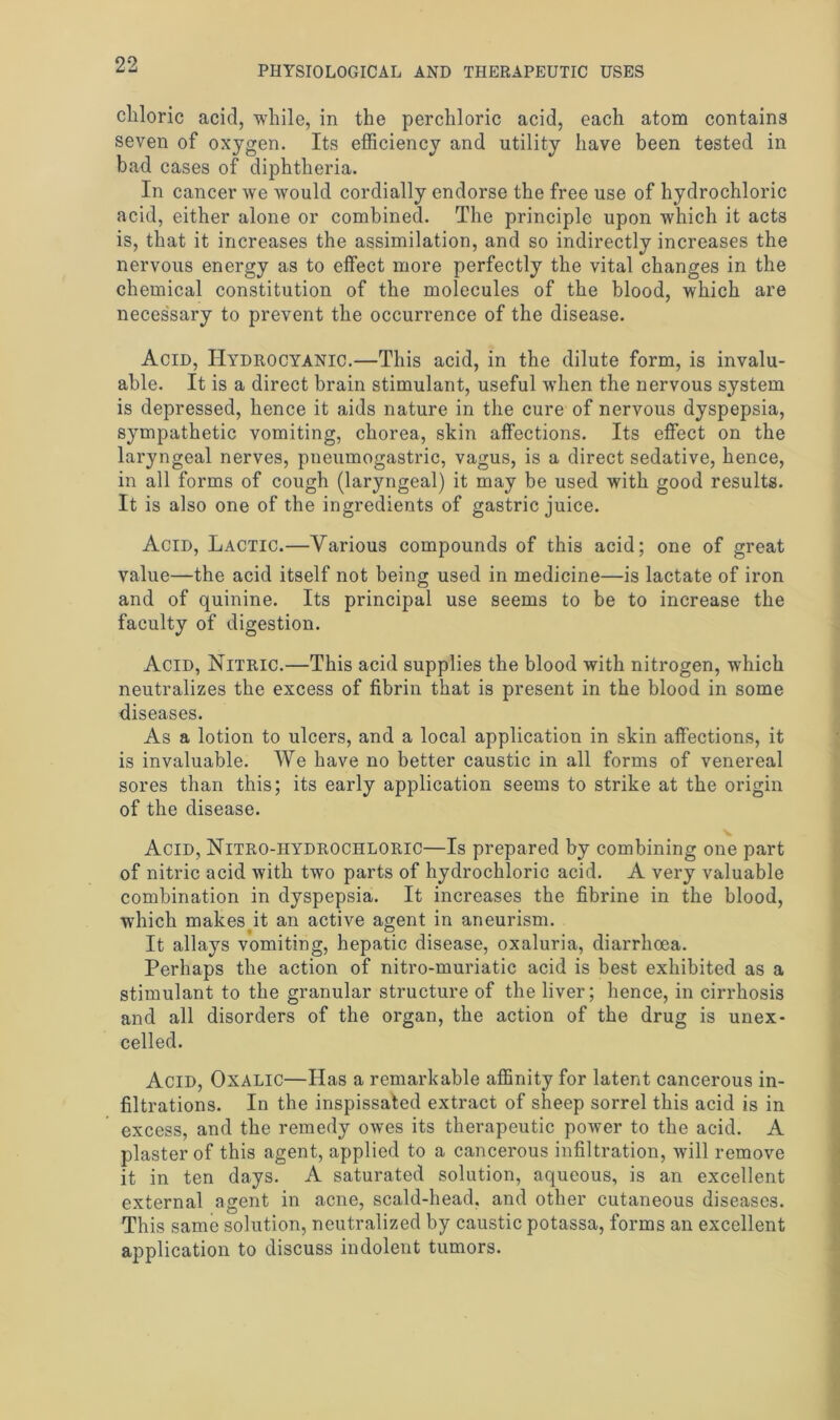 cliloric acid, while, in the perchloric acid, each atom contains seven of oxygen. Its efficiency and utility have been tested in bad cases of diphtheria. In cancer we would cordially endorse the free use of hydrochloric acid, either alone or combined. The principle upon which it acts is, that it increases the assimilation, and so indirectly increases the nervous energy as to effect more perfectly the vital changes in the chemical constitution of the molecules of the blood, which are necessary to prevent the occurrence of the disease. Acid, Hydrocyanic.—This acid, in the dilute form, is invalu- able. It is a direct brain stimulant, useful when the nervous system is depressed, hence it aids nature in the cure of nervous dyspepsia, sympathetic vomiting, chorea, skin affections. Its effect on the laryngeal nerves, pneumogastric, vagus, is a direct sedative, hence, in all forms of cough (laryngeal) it may be used with good results. It is also one of the ingredients of gastric juice. Acid, Lactic.—Various compounds of this acid; one of great value—the acid itself not being used in medicine—is lactate of iron and of quinine. Its principal use seems to be to increase the faculty of digestion. Acid, Nitric.—This acid supplies the blood with nitrogen, which neutralizes the excess of fibrin that is present in the blood in some diseases. As a lotion to ulcers, and a local application in skin affections, it is invaluable. We have no better caustic in all forms of venereal sores than this; its early application seems to strike at the origin of the disease. Acid, Nitro-hydrochloric—Is prepared by combining one part of nitric acid with two parts of hydrochloric acid. A very valuable combination in dyspepsia. It increases the fibrine in the blood, •which makesyt an active agent in aneurism. It allays vomiting, hepatic disease, oxaluria, diarrhoea. Perhaps the action of nitro-muriatic acid is best exhibited as a stimulant to the granular structure of the liver; hence, in cirrhosis and all disorders of the organ, the action of the drug is unex- celled. Acid, Oxalic—Has a remarkable affinity for latent cancerous in- filtrations. In the inspissated extract of sheep sorrel this acid is in excess, and the remedy owes its therapeutic power to the acid. A plaster of this agent, applied to a cancerous infiltration, will remove it in ten days. A saturated solution, aqueous, is an excellent external agent in acne, scald-head, and other cutaneous diseases. This same solution, neutralized by caustic potassa, forms an excellent application to discuss indolent tumors.