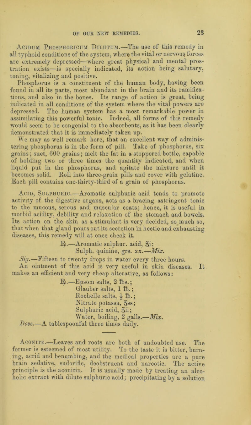 Acidum Piiosphoricum Dilutum.—The use of this remedy in all typhoid conditions of the system, where the vital or nervous forces are extremely depressed—where great physical and mental pros- tration exists—is specially indicated, its action being salutary, toning, vitalizing and positive. Phosphorus is a constituent of the human body, having been found in all its parts, most abundant in the brain and its ramifica- tions, and also in the bones. Its range of action is great, being indicated in all conditions of the system where the vital powers are depressed. The human system has a most remarkable power in assimilating this powerful tonic. Indeed, all forms of this remedy would seem to be congenial to the absorbents, as it has been clearly demonstrated that it is immediately taken up. We may as well remark here, that an excellent way of adminis- tering phosphorus is in the form of pill. Take of phosphorus, six grains; suet, 600 grains; melt the fat in a stoppered bottle, capable of holding two or three times the quantity indicated, and when liquid put in the phosphorus, and agitate the mixture until it becomes solid. Roll into three-grain pills and cover with gelatine. Each pill contains one-thirty-third of a grain of phosphorus. Acid, Sulphuric.—Aromatic sulphuric acid tends to promote activity of the digestive organs, acts as a bracing astringent tonic to the mucous, serous and muscular coats; hence, it is useful in morbid acidity, debility and relaxation of the stomach and bowels. Its action on the skin as a stimulant is very decided, so much so, that when that gland pours out its secretion in hectic and exhausting diseases, this remedy will at once check it. 1^.—Aromatic sulphur, acid, Si; Sulph. quinine, grs. xx.—Mix. Sig.—Fifteen to twenty drops in water every three hours. An ointment of this acid is very useful in skin diseases. It makes an efficient and very cheap alterative, as follows: I$(.—Epsom salts, 2 lbs.; Glauber salts, 1 ft).; Rochelle salts, J ft).; Nitrate potassa, Sss; Sulphuric acid, Sii; Water, boiling, 2 galls.—Mix. Dose.—A tablespoonful three times daily. Aconite.—Leaves and roots are both of undoubted use. The former is esteemed of most utility. To the taste it is bitter, burn- ing, acrid and benumbing, and the medical properties are a pure brain sedative, sudorific, deobstruent and narcotic. The active principle is the aconitin. It is usually made by treating an alco- holic extract with dilute sulphuric acid; precipitating by a solution