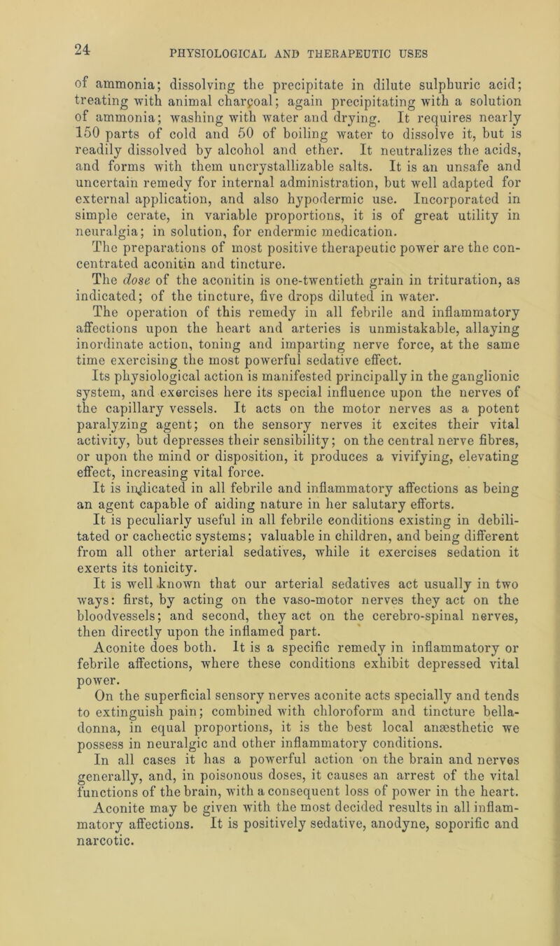 of ammonia; dissolving the precipitate in dilute sulphuric acid; treating with animal charcoal; again precipitating with a solution of ammonia; washing with water and drying. It requires nearly 150 parts of cold and 50 of boiling water to dissolve it, but is readily dissolved by alcohol and ether. It neutralizes the acids, and forms with them uncrystallizable salts. It is an unsafe and uncertain remedy for internal administration, but well adapted for external application, and also hypodermic use. Incorporated in simple cerate, in variable proportions, it is of great utility in neuralgia; in solution, for endermic medication. The preparations of most positive therapeutic power are the con- centrated aconitin and tincture. The dose of the aconitin is one-twentieth grain in trituration, as indicated; of the tincture, five drops diluted in water. The operation of this remedy in all febrile and inflammatory affections upon the heart and arteries is unmistakable, allaying inordinate action, toning and imparting nerve force, at the same time exercising the most powerful sedative effect. Its physiological action is manifested principally in the ganglionic system, and exercises here its special influence upon the nerves of the capillary vessels. It acts on the motor nerves as a potent paralyzing agent; on the sensory nerves it excites their vital activity, but depresses their sensibility; on the central nerve fibres, or upon the mind or disposition, it produces a vivifying, elevating effect, increasing vital force. It is indicated in all febrile and inflammatory affections as being an agent capable of aiding nature in her salutary efforts. It is peculiarly useful in all febrile conditions existing in debili- tated or cachectic systems; valuable in children, and being different from all other arterial sedatives, while it exercises sedation it exerts its tonicity. It is well .known that our arterial sedatives act usually in two ways: first, by acting on the vaso-motor nerves they act on the bloodvessels; and second, they act on the cerebro-spinal nerves, then directly upon the inflamed part. Aconite does both. It is a specific remedy in inflammatory or febrile affections, where these conditions exhibit depressed vital power. On the superficial sensory nerves aconite acts specially and tends to extinguish pain; combined with chloroform and tincture bella- donna, in equal proportions, it is the best local anaesthetic we possess in neuralgic and other inflammatory conditions. In all cases it has a powerful action on the brain and nerves generally, and, in poisonous doses, it causes an arrest of the vital functions of the brain, with a consequent loss of power in the heart. Aconite may be given with the most decided results in all inflam- matory affections. It is positively sedative, anodyne, soporific and narcotic.
