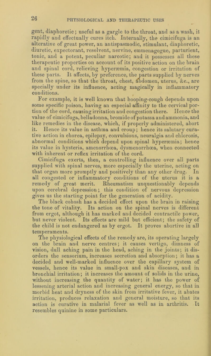 gent, diaphoretic ; useful as a gargle to the throat, and as a wash, it rapidly and effectually cures itch. Internally, the cimicifuga is an alterative of great power, an antispasmodic, stimulant, diaphoretic, diuretic, expectorant, resolvent, nervine, emmenagogue, parturient, tonic, and a potent, peculiar narcotic; and it possesses all these therapeutic properties on account of its positive action on the brain and spinal cord, relieving hyperaemia, congestion or irritation of these parts. It affects, by preference, the parts supplied by nerves from the spine, so that the throat, chest, dffidomen, uterus, &c., are specially under its influence, acting magically in inflammatory conditions. For example, it is well known that hooping-cough depends upon some specific poison, having an especial affinity to the cervical por- tion of the cord, causing irritation and congestion there. Hence the value of cimicifuga, belladonna, bromide of potassa and ammonia, and like remedies in the disease, which, if properly administered, abort it. Hence its value in asthma and croup; hence its salutary cura- tive action in chorea, epilepsy, convulsions, neuralgia and chlorosis, abnormal conditions which depend upon spinal hyperaemia; hence its value in hysteria, amenorrhoea, dysmenorrhoea, when connected with inherent or reflex irritation of the cord. Cimicifuga exerts, then, a controlling influence over all parts supplied with spinal nerves, more especially the uterine, acting on that organ more promptly and positively than any other drug. In all congested or inflammatory conditions of the uterus it is a remedy of great merit. Rheumatism unquestionably depends upon cerebral depression; this condition of nervous depression gives us the starting point for the generation of acidity. The black cohosh has a decided effect upon the brain in raising the tone of vitality. Its action on the spinal nerves is different from ergot, although it has marked and decided contractile power, but never violent. Its effects are mild but efficient; the safety of the child is not endangered as by ergot. It proves abortive in all temperaments. The physiological effects of the remedy are, its operating largely on the brain and nerve centres; it causes vertigo, dimness of vision, dull aching pain in the head, aching in the joints; it dis- orders the sensorium, increases secretion and absorption; it has a decided and well-marked influence over the capillary system of vessels, hence its value in small-pox and skin diseases, and in bronchial irritation; it increases the amount of solids in the urine, without increasing the quantity of water; it has the power of lessening arterial action and increasing general energy, so that in morbid heat and dryness of the skin from irritative fever, it abates irritation, produces relaxation and general moisture, so that its action is curative in malarial fever as well as in arthritis. It resembles quinine in some particulars.