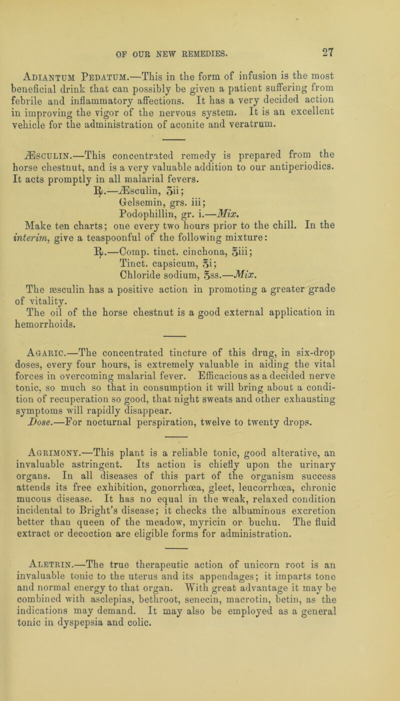 Adiantum Pedatum.—This in the form of infusion is the most beneficial drink that can possibly be given a patient suffering from febrile and inflammatory affections. It has a very decided action in improving the vigor of the nervous system. It is an excellent vehicle for the administration of aconite and veratrum. aEsculin.—This concentrated remedy is prepared from the horse chestnut, and is a very valuable addition to our antiperiodics. It acts promptly in all malarial fevers. 1^.—iEsculin, 5ii; (lelsemin, grs. iii; Podophillin, gr. i.—Mix. Make ten charts; one every two hours prior to the chill. In the interim, give a teaspoonful of the following mixture: I^j.—Comp, tinct. cinchona, Siii; Tinct. capsicum, §i; Chloride sodium, §ss.—Mix. The sesculin has a positive action in promoting a greater grade of vitality. The oil of the horse chestnut is a good external application in hemorrhoids. Agaric.—The concentrated tincture of this drug, in six-drop doses, every four hours, is extremely valuable in aiding the vital forces in overcoming malarial fever. Efficacious as a decided nerve tonic, so much so that in consumption it will bring about a condi- tion of recuperation so good, that night sweats and other exhausting symptoms will rapidly disappear. Dose.—For nocturnal perspiration, twelve to twenty drops. Agrimony.—This plant is a reliable tonic, good alterative, an invaluable astringent. Its action is chiefly upon the urinary organs. In all diseases of this part of the organism success attends its free exhibition, gonorrhoea, gleet, leucorrhoea, chronic mucous disease. It has no equal in the weak, relaxed condition incidental to Bright’s disease; it checks the albuminous excretion better than queen of the meadow, myricin or buchu. The fluid extract or decoction are eligible forms for administration. Aletrin.—The true therapeutic action of unicorn root is an invaluable tonic to the uterus and its appendages; it imparts tone and normal energy to that organ. With great advantage it may be combined with asclepias, bethroot, senecin, macrotin, betin, as the indications may demand. It may also be employed as a general tonic in dyspepsia and colic.