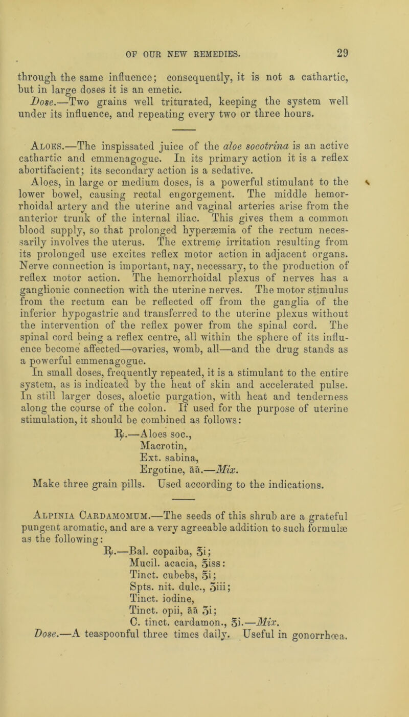 through the same influence; consequently, it is not a cathartic, hut in large doses it is an emetic. Bose.—Two grains well triturated, keeping the system well under its influence, and repeating every two or three hours. Aloes.—The inspissated juice of the aloe socotrina is an active cathartic and emmenagogue. In its primary action it is a reflex abortifacient; its secondary action is a sedative. Aloes, in large or medium doses, is a powerful stimulant to the lower bowel, causing rectal engorgement. The middle hemor- rhoidal artery and the uterine and vaginal arteries arise from the anterior trunk of the internal iliac. This gives them a common blood supply, so that prolonged hyperaemia of the rectum neces- sarily involves the uterus. The extreme irritation resulting from its prolonged use excites reflex motor action in adjacent organs. Nerve connection is important, nay, necessary, to the production of reflex motor action. The hemorrhoidal plexus of nerves has a ganglionic connection with the uterine nerves. The motor stimulus from the rectum can be reflected off- from the ganglia of the inferior hypogastric and transferred to the uterine plexus wTithout the intervention of the reflex power from the spinal cord. The spinal cord being a reflex centre, all within the sphere of its influ- ence become affected—ovaries, womb, all—and the drug stands as a powerful emmenagogue. In small doses, frequently repeated, it is a stimulant to the entire system, as is indicated by the heat of skin and accelerated pulse. In still larger doses, aloetic purgation, with heat and tenderness along the course of the colon. If used for the purpose of uterine stimulation, it should be combined as follows: 1^.—Aloes soc., Macrotin, Ext. sabina, Ergotine, aa.—Mix. Make three grain pills. Used according to the indications. Alpinia Cardamomum.—The seeds of this shrub are a grateful pungent aromatic, and are a very agreeable addition to such formula) as the following: 1^.—Bal. copaiba, Si; Mucil. acacia, Siss: Tinct. cubebs, Si; Spts. nit. dulc., 5iii; Tinct. iodine, Tinct. opii, aa 5i; C. tinct. cardamon., Si-—Mix. Dose.—A teaspoonful three times daily. Useful in gonorrhoea.