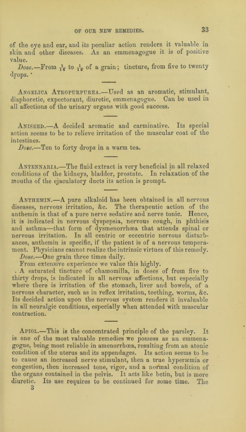 of the eye and ear, and its peculiar action renders it valuable in shin and other diseases. As an emmenagogue it is of positive value. Dose.—From ^ to of a grain; tincture, from five to twenty drops. ' Angelica Atropurpurea.—Used as an aromatic, stimulant, diaphoretic, expectorant, diuretic, emmenagogue. Can be used in all affections of the urinary organs with good success. Aniseed.—A decided aromatic and carminative. Its special action seems to be to relieve irritation of the muscular coat of the intestines. Dose.—Ten to forty drops in a warm tea. Antennaria.—The fluid extract is very beneficial in all relaxed conditions of the kidneys, bladder, prostate. In relaxation of the mouths of the ejaculatory ducts its action is prompt. Anthemin.—A pure alkaloid has been obtained in all nervous diseases, nervous irritation, &c. The therapeutic action of the anthemin is that of a pure nerve sedative and nerve tonic. Hence, it is indicated in nervous dyspepsia, nervous cough, in phthisis and asthma—that form of dysmenorrhoea that attends spinal or nervous irritation. In all centric or eccentric nervous disturb- ances, anthemin is specific, if the patient is of a nervous tempera- ment. Physicians cannot realize the intrinsic virtues of this remedy. Dose.—One grain three times daily. From extensive experience we value this highly. . A saturated tincture of chamomilla, in doses of from five to thirty drops, is indicated in all nervous affections, but especially where there is irritation of the stomach, liver and bowels, of a nervous character, such as in reflex irritation, teething, worms, &c. Its decided action upon the nervous system renders it invaluable in all neuralgic conditions, especially when attended with muscular contraction. Apiol.—This is the concentrated principle of the parsley. It is one of the most valuable remedies we possess as an emmena- gogue, being most reliable in amenorrhoea, resulting from an atonic condition of the uterus and its appendages. Its action seems to be to cause an increased nerve stimulant, then a true hypersemia cr congestion, then increased tone, vigor, and a normal condition of the organs contained in the pelvis. It acts like betin, but is more diuretic. Its use requires to be continued for some time. The 3