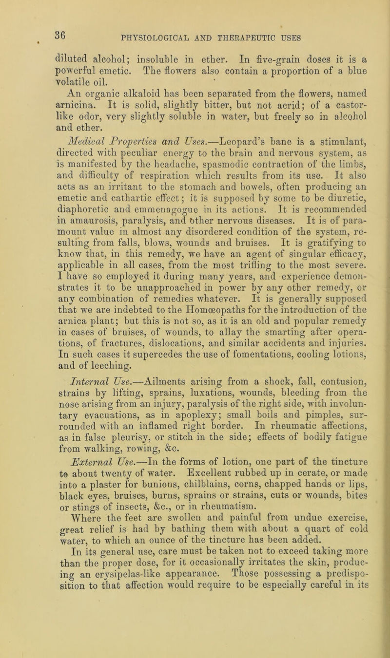 diluted alcohol; insoluble in ether. In five-grain doses it is a powerful emetic. The flowers also contain a proportion of a blue volatile oil. An organic alkaloid has been separated from the flowers, named arnicina. It is solid, slightly bitter, but not acrid; of a castor- like odor, very slightly soluble in water, but freely so in alcohol and ether. Medical Properties and Uses.—Leopard’s bane is a stimulant, directed with peculiar energy to the brain and nervous system, as is manifested by the headache, spasmodic contraction of the limbs, and difficulty of respiration which results from its use. It also acts as an irritant to the stomach and bowels, often producing an emetic and cathartic effect; it is supposed by some to be diuretic, diaphoretic and emmenagogue in its actions. It is recommended in amaurosis, paralysis, and other nervous diseases. It is of para- mount value in almost any disordered condition of the system, re- sulting from falls, blows, wounds and bruises. It is gratifying to know that, in this remedy, we have an agent of singular efficacy, applicable in all cases, from the most trilling to the most severe. I have so employed it during many years, and experience demon- strates it to be unapproached in power by any other remedy, or any combination of remedies whatever. It is generally supposed that we are indebted to the Homoeopaths for the introduction of the arnica plant; but this is not so, as it is an old and popular remedy in cases of bruises, of wounds, to allay the smarting after opera- tions, of fractures, dislocations, and similar accidents and injuries. In such cases it supercedes the use of fomentations, cooling lotions, and of leeching. Internal Use.—Ailments arising from a shock, fall, contusion, strains by lifting, sprains, luxations, wounds, bleeding from the nose arising from an injury, paralysis of the right side, with involun- tary evacuations, as in apoplexy; small boils and pimples, sur- rounded with an inflamed right border. In rheumatic affections, as in false pleurisy, or stitch in the side; effects of bodily fatigue from walking, rowing, &c. External Use.—In the forms of lotion, one part of the tincture to about twenty of water. Excellent rubbed up in cerate, or made into a plaster for bunions, chilblains, corns, chapped hands or lips, black eyes, bruises, burns, sprains or strains, cuts or wounds, bites or stings of insects, &c., or in rheumatism. Where the feet are swollen and painful from undue exercise, great relief is had by bathing them with about a quart of cold water, to which an ounce of the tincture has been added. In its general use, care must be taken not to exceed taking more than the proper dose, for it occasionally irritates the skin, produc- ing an erysipelas-like appearance. Those possessing a predispo- sition to that affection would require to be especially careful in its