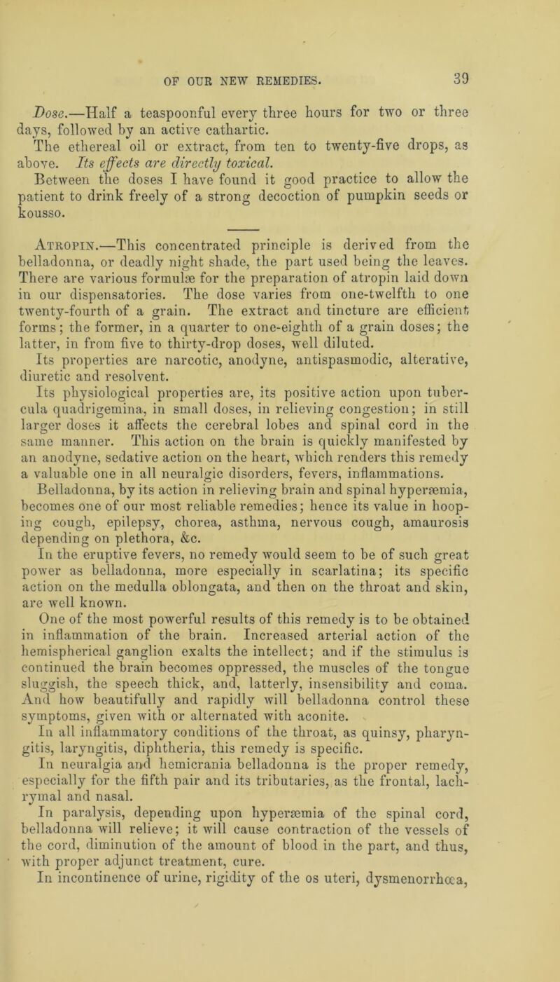 Dose.—Half a teaspoonful every three hours for two or three days, followed by an active cathartic. The ethereal oil or extract, from ten to twenty-five drops, as above. Its effects are directly toxical. Between the doses I have found it good practice to allow the patient to drink freely of a strong decoction of pumpkin seeds or kousso. Atropin.—This concentrated principle is derived from the belladonna, or deadly night shade, the part used being the leaves. There are various formulae for the preparation of atropin laid down in our dispensatories. The dose varies from one-twelfth to one twenty-fourth of a grain. The extract and tincture are efficient forms; the former, in a quarter to one-eighth of a grain doses; the latter, in from five to thirty-drop doses, 'well diluted. Its properties are narcotic, anodyne, antispasmodic, alterative, diuretic and resolvent. Its physiological properties are, its positive action upon tuber- cula quadrigemina, in small doses, in relieving congestion; in still larger doses it affects the cerebral lobes and spinal cord in the same manner. This action on the brain is quickly manifested by an anodyne, sedative action on the heart, which renders this remedy a valuable one in all neuralgic disorders, fevers, inflammations. Belladonna, by its action in relieving brain and spinal hyperremia, becomes one of our most reliable remedies; hence its value in hoop- ing cough, epilepsy, chorea, asthma, nervous cough, amaurosis depending on plethora, &c. In the eruptive fevers, no remedy would seem to be of such great power as belladonna, more especially in scarlatina; its specific action on the medulla oblongata, and then on the throat and skin, are well known. One of the most powerful results of this remedy is to be obtained in inflammation of the brain. Increased arterial action of the hemispherical ganglion exalts the intellect; and if the stimulus is continued the brain becomes oppressed, the muscles of the tongue sluggish, the speech thick, and, latterly, insensibility and coma. And how beautifully and rapidly will belladonna control these symptoms, given with or alternated with aconite. In all inflammatory conditions of the throat, as quinsy, pharyn- gitis, laryngitis, diphtheria, this remedy is specific. In neuralgia and hemicrania belladonna is the proper remedy, especially for the fifth pair and its tributaries, as the frontal, lach- rymal and nasal. In paralysis, depending upon hypereemia of the spinal cord, belladonna will relieve; it will cause contraction of the vessels of the cord, diminution of the amount of blood in the part, and thus, with proper adjunct treatment, cure. In incontinence of urine, rigidity of the os uteri, dysmenorrhoca,