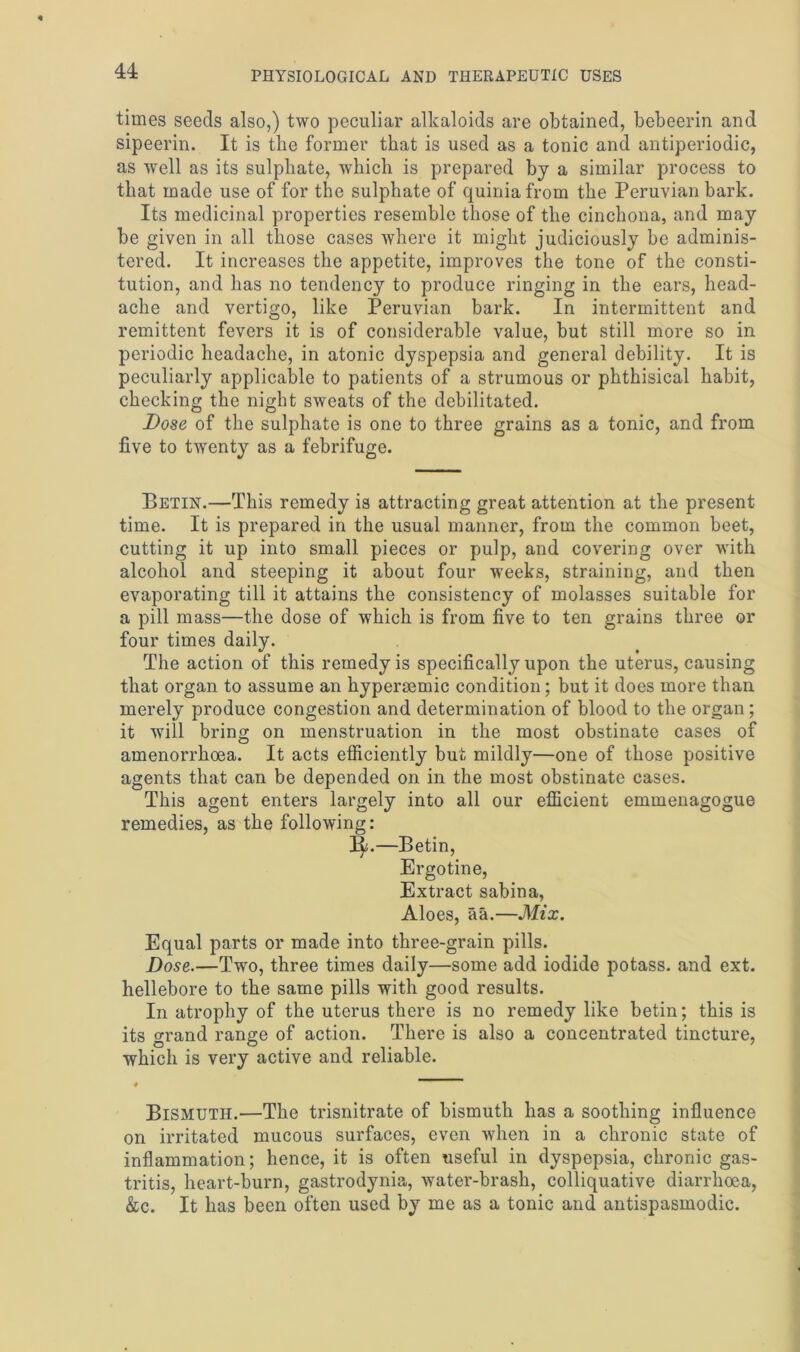 times seeds also,) two peculiar alkaloids are obtained, bebeerin and sipeerin. It is the former that is used as a tonic and antiperiodic, as well as its sulphate, which is prepared by a similar process to that made use of for the sulphate of quiniafrom the Peruvian bark. Its medicinal properties resemble those of the cinchona, and may be given in all those cases where it might judiciously be adminis- tered. It increases the appetite, improves the tone of the consti- tution, and has no tendency to produce ringing in the ears, head- ache and vertigo, like Peruvian bark. In intermittent and remittent fevers it is of considerable value, but still more so in periodic headache, in atonic dyspepsia and general debility. It is peculiarly applicable to patients of a strumous or phthisical habit, checking the night sweats of the debilitated. Dose of the sulphate is one to three grains as a tonic, and from five to twenty as a febrifuge. Petin.—This remedy is attracting great attention at the present time. It is prepared in the usual manner, from the common beet, cutting it up into small pieces or pulp, and covering over with alcohol and steeping it about four weeks, straining, and then evaporating till it attains the consistency of molasses suitable for a pill mass—the dose of which is from five to ten grains three or four times daily. The action of this remedy is specifically upon the uterus, causing that organ to assume an hypermmic condition; but it does more than merely produce congestion and determination of blood to the organ; it will bring on menstruation in the most obstinate cases of amenorrhoea. It acts efficiently but mildly—one of those positive agents that can be depended on in the most obstinate cases. This agent enters largely into all our efficient emmenagogue remedies, as the following: l|.—Betin, Ergotine, Extract sabina, Aloes, aa.—Mix. Equal parts or made into three-grain pills. Dose.—Two, three times daily—some add iodide potass, and ext. hellebore to the same pills with good results. In atrophy of the uterus there is no remedy like betin; this is its grand range of action. There is also a concentrated tincture, which is very active and reliable. Bismuth.—The trisnitrate of bismuth has a soothing influence on irritated mucous surfaces, even when in a chronic state of inflammation; hence, it is often useful in dyspepsia, chronic gas- tritis, heart-burn, gastrodynia, water-brash, colliquative diarrhoea, &c. It has been often used by me as a tonic and antispasmodic.