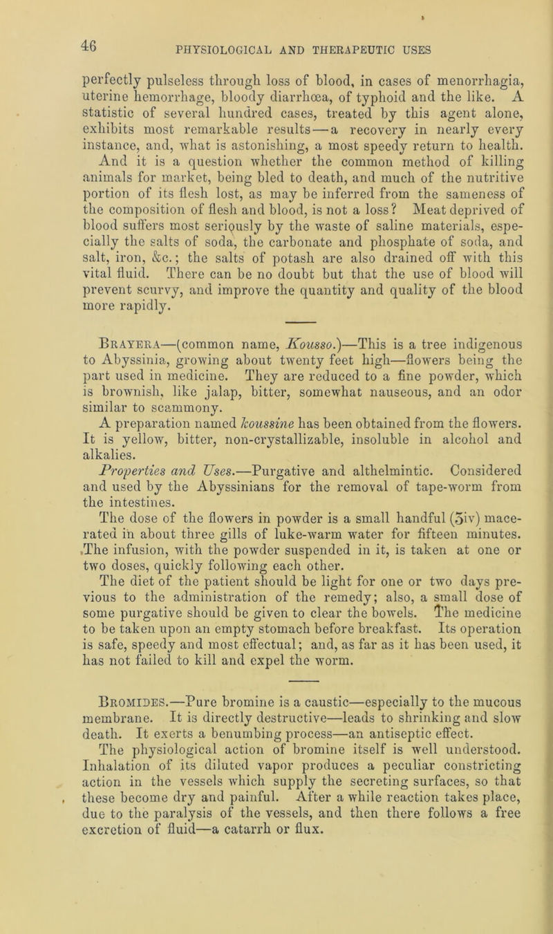 perfectly pulseless through loss of blood, in cases of menorrhagia, uterine hemorrhage, bloody diarrhoea, of typhoid and the like. A statistic of several hundred cases, treated by this agent alone, exhibits most remarkable results — a recovery in nearly every instance, and, Avhat is astonishing, a most speedy return to health. And it is a question whether the common method of killing animals for market, being bled to death, and much of the nutritive portion of its flesh lost, as may be inferred from the sameness of the composition of flesh and blood, is not a loss? Meat deprived of blood suffers most seriously by the waste of saline materials, espe- cially the salts of soda, the carbonate and phosphate of soda, and salt, iron, &c.; the salts of potash are also drained off with this vital fluid. There can be no doubt but that the use of blood will prevent scurvy, and improve the quantity and quality of the blood more rapidly. Brayera—(common name, Kousso.)—This is a tree indigenous to Abyssinia, growing about twenty feet high—flowTers being the part used in medicine. They are reduced to a fine powder, which is brownish, like jalap, bitter, somewhat nauseous, and an odor similar to scammony. A preparation named Jcoussine has been obtained from the flowers. It is yellow, bitter, non-crystallizable, insoluble in alcohol and alkalies. Properties and Uses.—Purgative and althelmintic. Considered and used by the Abyssinians for the removal of tape-worm from the intestines. The dose of the flowers in powder is a small handful (5iv) mace- rated in about three gills of luke-warm water for fifteen minutes. .The infusion, with the powder suspended in it, is taken at one or two doses, quickly following each other. The diet of the patient should be light for one or two days pre- vious to the administration of the remedy; also, a small dose of some purgative should be given to clear the bowels. 'The medicine to be taken upon an empty stomach before breakfast. Its operation is safe, speedy and most effectual; and, as far as it has been used, it has not failed to kill and expel the worm. Bromides.—Pure bromine is a caustic—especially to the mucous membrane. It is directly destructive—leads to shrinking and slow death. It exerts a benumbing process—an antiseptic effect. The physiological action of bromine itself is well understood. Inhalation of its diluted vapor produces a peculiar constricting action in the vessels which supply the secreting surfaces, so that these become dry and painful. After a while reaction takes place, due to the paralysis of the vessels, and then there follows a free excretion of fluid—a catarrh or flux.