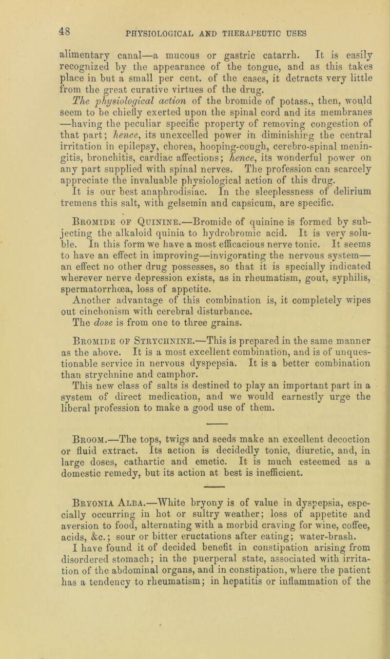 alimentary canal—a mucous or gastric catarrh. It is easily recognized by the appearance of the tongue, and as this takes place in but a small per cent, of the cases, it detracts very little from the great curative virtues of the drug. The 'physiological action of the bromide of potass., then, would seem to be chiefly exerted upon the spinal cord and its membranes —having the peculiar specific property of removing congestion of that part; hence, its unexcelled power in diminishing the central irritation in epilepsy, chorea, hooping-cough, cerebro-spinal menin- gitis, bronchitis, cardiac affections; hence, its wonderful power on any part supplied with spinal nerves. The profession can scarcely appreciate the invaluable physiological action of this drug. It is our best anaphrodisiac. In the sleeplessness of delirium tremens this salt, with gelsemin and capsicum, are specific. Bromide of Quinine.—Bromide of quinine is formed by sub- jecting the alkaloid quinia to hydrobromic acid. It is very solu- ble. In this form we have a most efficacious nerve tonic. It seems to have an effect in improving—invigorating the nervous system— an effect no other drug possesses, so that it is specially indicated wherever nerve depression exists, as in rheumatism, gout, syphilis, spermatorrhoea, loss of appetite. Another advantage of this combination is, it completely wipes out cinchonism with cerebral disturbance. The dose is from one to three grains. Bromide of Strychnine.—This is prepared in the same manner as the above. It is a most excellent combination, and is of unques- tionable service in nervous dyspepsia. It is a better combination than strychnine and camphor. This new class of salts is destined to play an important part in a system of direct medication, and we would earnestly urge the liberal profession to make a good use of them. Broom.—The tops, twigs and seeds make an excellent decoction or fluid extract. Its action is decidedly tonic, diuretic, and, in large doses, cathartic and emetic. It is much esteemed as a domestic remedy, but its action at best is inefficient. Bryonia Alba.—White bryony is of value in dyspepsia, espe- cially occurring in hot or sultry weather; loss of appetite and aversion to food, alternating with a morbid craving for wine, coffee, acids, &c.; sour or bitter eructations after eating; water-brash. I have found it of decided benefit in constipation arising from disordered stomach; in the puerperal state, associated with irrita- tion of the abdominal organs, and in constipation, where the patient has a tendency to rheumatism; in hepatitis or inflammation of the