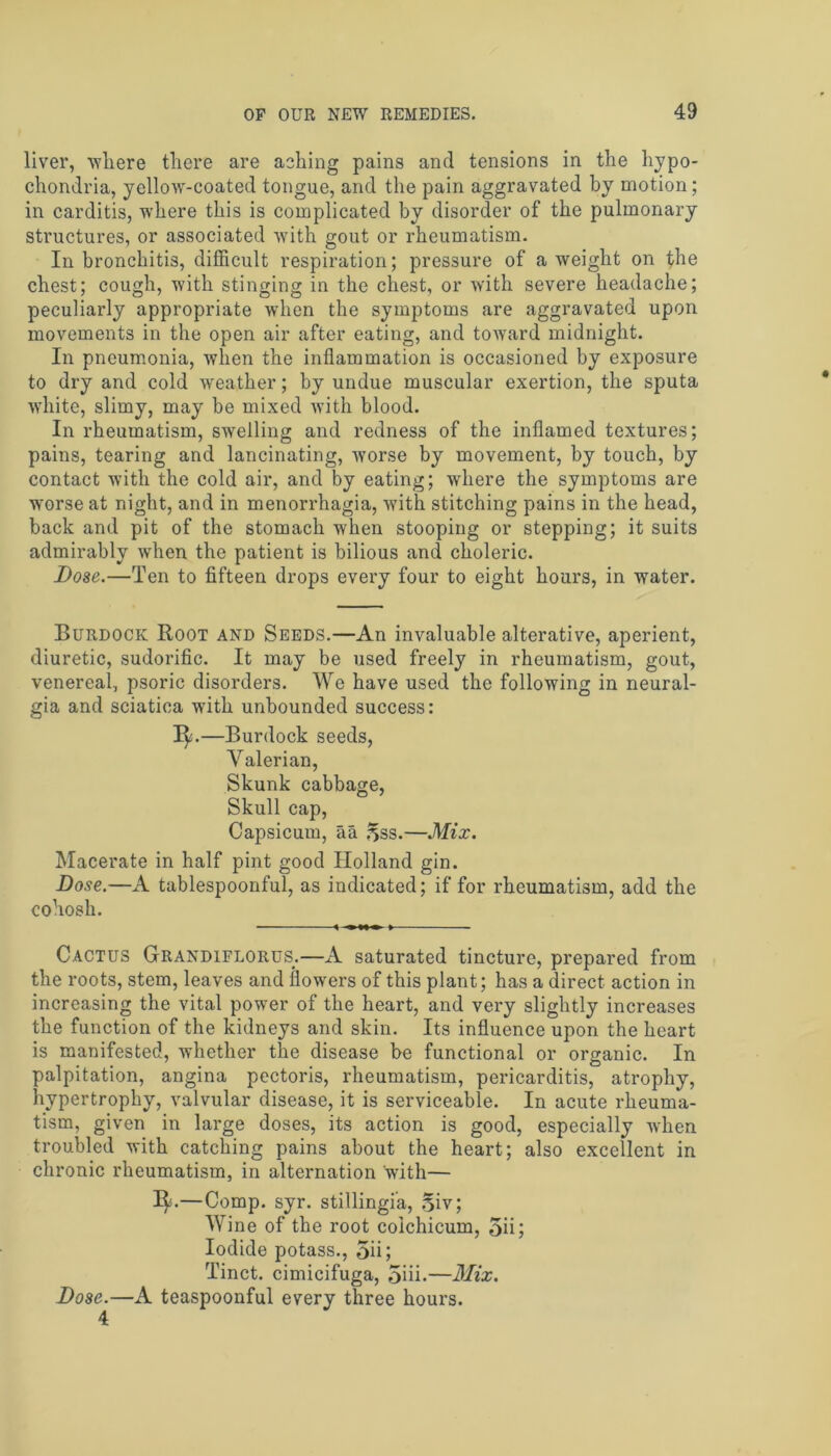 liver, wliere there are aching pains and tensions in the hypo- chondria, yellow-coated tongue, and the pain aggravated hv motion; in carditis, where this is complicated by disorder of the pulmonary structures, or associated with gout or rheumatism. In bronchitis, difficult respiration; pressure of a weight on the chest; cough, with stinging in the chest, or with severe headache; peculiarly appropriate when the symptoms are aggravated upon movements in the open air after eating, and toward midnight. In pneumonia, ■when the inflammation is occasioned by exposure to dry and cold weather; by undue muscular exertion, the sputa white, slimy, may be mixed with blood. In rheumatism, swelling and redness of the inflamed textures; pains, tearing and lancinating, worse by movement, by touch, by contact with the cold air, and by eating; where the symptoms are worse at night, and in menorrhagia, with stitching pains in the head, back and pit of the stomach when stooping or stepping; it suits admirably when the patient is bilious and choleric. Dose.—Ten to fifteen drops every four to eight hours, in water. Burdock Root and Seeds.—An invaluable alterative, aperient, diuretic, sudorific. It may be used freely in rheumatism, gout, venereal, psoric disorders. We have used the following in neural- gia and sciatica with unbounded success: 3^.—Burdock seeds, Valerian, Skunk cabbage, Skull cap, Capsicum, aa ^ss.—Mix. Macerate in half pint good Holland gin. Dose.—A tablespoonful, as indicated; if for rheumatism, add the cohosh. 4 » Cactus Grandiflorus.—A saturated tincture, prepared from the roots, stem, leaves and flow’ers of this plant; has a direct action in increasing the vital power of the heart, and vei’y slightly increases the function of the kidneys and skin. Its influence upon the heart is manifested, whether the disease be functional or organic. In palpitation, angina pectoris, rheumatism, pericarditis, atrophy, hypertrophy, valvular disease, it is serviceable. In acute rheuma- tism, given in large doses, its action is good, especially when troubled with catching pains about the heart; also excellent in chronic rheumatism, in alternation with— Ij*.—Comp. syr. stillingi'a, 5iv; Wine of the root coichicum, 5ii; Iodide potass., 5ii; Tinct. cimicifuga, 5iii.—Mix. Dose.—A teaspoonful every three hours. 4