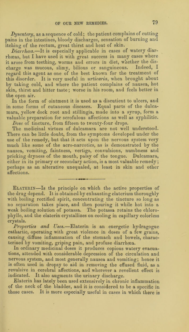 Dysentery, as a sequence of cold; the patient complains of cutting pains in the intestines, bloody discharges, sensation of burning and itching of the rectum, great thirst and heat of skin. Diarrhoea.—It is especially applicable in cases of watery diar- rhoeas, but I have used it with great success in many cases where it arose from teething, worms and errors in diet, whether the dis- charge was mucous, slimy, bilious or sanguineous. Indeed, I regard this agent as one of the best known for the treatment of this disorder. It is very useful in urticaria, when brought about by taking cold, and where the patient complains of nausea, hot skin, thirst and bitter taste; worse in his room, and feels better in the open air. In the form of ointment it is used as a discutient to ulcers, and in some forms of cutaneous diseases. Equal parts of the dulca- mara, yellow dock root and stillingia, made into a syrup, form a valuable preparation for scrofulous affections as well as syphilitic. Dose of tincture, from fifteen to twenty-four drops. The medicinal virtues of dulcamara are not well understood. There can be little doubt, from the symptoms developed under the use of the remedy, but that it acts upon the nervous system very much like some of the acro-narcotics, as is demonstrated by the nausea, vomiting, faintness, vertigo, convulsions, numbness and pricking dryness of the mouth, palsy of the tongue. Dulcamara, either in its primary or secondary action, is a most valuable remedy; perhaps as an alterative unequaled, at least in skin and other affections. Elaterin—Is the principle on which the active properties of the drug depend. It is obtained by exhausting elaterium thoroughly with boiling rectified spirit, concentrating the tincture so long as no separation takes place, and then pouring it while hot into a weak boiling solution of potassa. The potassa retains the cliloro- phylle, and the elaterin crystallizes on cooling in capillary colorless crystals. Properties and Uses.—Elaterin is an energetic hydragogue cathartic, operating with great violence in doses of a few grains, causing diffuse inflammation of the stomach and bowels, charac- terized by vomiting, griping pain, and profuse diarrhoea. In ordinary medicinal doses it produces copious watery evacua- tions, attended with considerable depression of the circulation and nervous system, and most generally nausea and vomiting; hence it is often used in dropsy to aid in removing the effused fluid, as a revulsive in cerebral affections, and wherever a revellent effect is indicated. It also augments the urinary discharge. Elaterin has lately been used extensively in chronic inflammation of the neck of the bladder, and it is considered to be a specific in those cases. It is more especially useful in cases in which there is