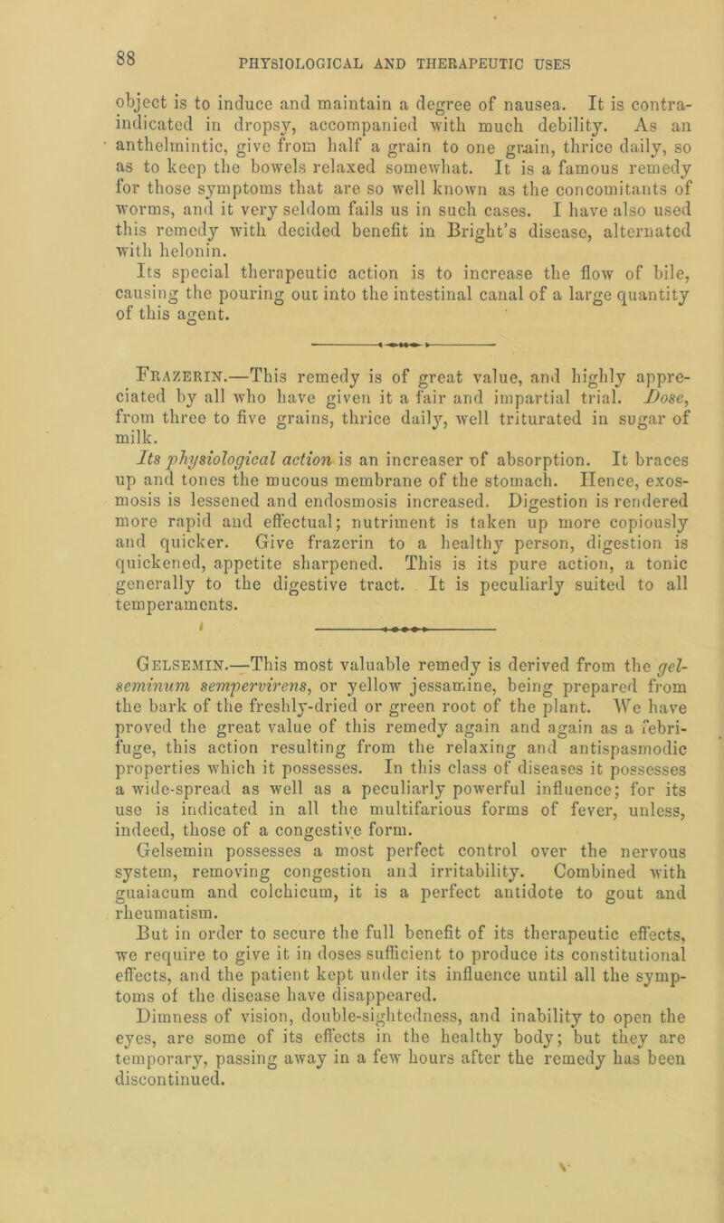 object is to induce and maintain a degree of nausea. It is contra- indicated in dropsy, accompanied with much debility. As an anthelmintic, give from half a grain to one grain, thrice daily, so as to keep the bowels relaxed somewhat. It is a famous remedy for those symptoms that are so well known as the concomitants of worms, and it very seldom fails us in such cases. I have also used this remedy with decided benefit in Bright’s disease, alternated with helonin. Its special therapeutic action is to increase the flow of bile, causing the pouring out into the intestinal canal of a large quantity of this agent. Frazerin.—This remedy is of great value, and highly appre- ciated by all who have given it a fair and impartial trial, jDose, from three to five grains, thrice daily, wrell triturated in sugar of milk. Its physiological action is an increaser of absorption. It braces up and tones the mucous membrane of the stomach. Hence, exos- mosis is lessened and endosmosis increased. Digestion is rendered more rapid and effectual; nutriment is taken up more copiously and quicker. Give frazerin to a healthy person, digestion is quickened, appetite sharpened. This is its pure action, a tonic generally to the digestive tract. It is peculiarly suited to all temperaments. i Gelsemin.—This most valuable remedy is derived from the gel- seminum sempervirens, or yellow jessamine, being prepared from the bark of the freshly-dried or green root of the plant. We have proved the great value of this remedy again and again as a febri- fuge, this action resulting from the relaxing and antispasmodic properties which it possesses. In this class of diseases it possesses a wide-spread as well as a peculiarly powerful influence; for its use is indicated in all the multifarious forms of fever, unless, indeed, those of a congestive form. Gelsemin possesses a most perfect control over the nervous system, removing congestion and irritability. Combined with guaiacum and colchicum, it is a perfect antidote to gout and rheumatism. But in order to secure the full benefit of its therapeutic effects, we require to give it in doses sufficient to produce its constitutional effects, and the patient kept under its influence until all the symp- toms of the disease have disappeared. Dimness of vision, double-sightedness, and inability to open the eyes, are some of its effects in the healthy body; but they are temporary, passing away in a few hours after the remedy has been discontinued.