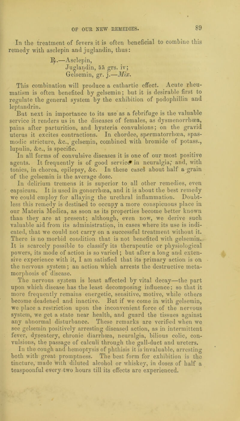 In the treatment of fevers it is often beneficial to combine this remedy with asclepin and juglandin, thus: —Asclepin, Juglandin, iifi grs. iv; Gelsemin, gr. j.—Mix. This combination will produce a cathartic effect. Acute rheu- matism is often benefited by gelsemin; but it is desirable first to regulate the general system by the exhibition of podophillin and leptandrin. But next in importance to its use as a febrifuge is the valuable service it renders us in the diseases of females, as dysmenorrhoea, pains after parturition, and hysteria convulsions; on the gravid uterus it excites contractions. In chordee, spermatorrhoea, spas- modic stricture, &c., gelsemin, combined with bromide of potass., lupulin, &c., is specific. In all forms of convulsive diseases it is one of our most positive agents. It frequently is of good service? in neuralgia,' and, with tonics, in chorea, epilepsy, &c. In these cases about half a grain of the gelsemin is the average dose. In delirium tremens it is superior to all other remedies, even oapsicuin. It is used in gonorrhoea, and it is about the best remedy we could employ for allaying the urethral inflammation. Doubt- less this remedy is destined to occupy a more conspicuous place in our Materia Medica, as soon as its properties become better known than they are at present; although, even now, we derive such valuable aid from its administration, in cases where its use is indi- cated, that we could not carry on a successful treatment without it. There is no morbid condition that is not benefited with gelsemin. It is scarcely possible to classify its therapeutic or physiological powers, its mode of action is so varied ; but after a long and exten- sive experience with it, I am satisfied that its primary action is on the nervous system; an action which arrests the destructive meta- morphosis of disease. The nervous system is least affected by vital decay—the part upon which disease has the least decomposing influence; so that it more frequently remains energetic, sensitive, motive, while others become deadened and inactive. But if we come in with gelsemin, we place a restriction upon the inconvenient force of the nervous system, we get a state near health, and guard the tissues against any abnormal disturbance. These remarks are verified when we see gelsemin positively arresting diseased action, as in intermittent fever, dysentery, chronic diarrhoea, neuralgia, bilious colic, con- vulsions, the passage of calculi through the gall-duct and ureters. In the cough and hemoptysis of phthisis it is invaluable, arresting both with great promptness. The best form for exhibition is the tincture, made with diluted alcohol or whiskey, in doses of half a teaspoonful every two hours till its effects are experienced.