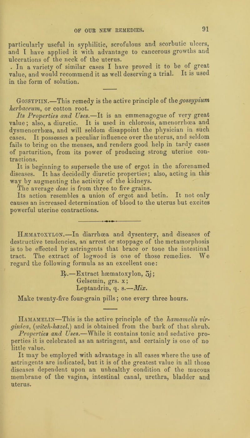 particularly useful in syphilitic, scrofulous and scorbutic ulcers, and I have applied it with advantage to cancerous growths and ulcerations of the neck of the uterus. . In a variety of similar cases I have proved it to be of great value, and would recommend it as well deserving a trial. It is used in the form of solution. Gossypiin.—This remedy is the active principle of thegossypium herbaceum, or cotton root. Its Properties and Uses.—It is an emmenagogue of very great value; also, a diuretic. It is used in chlorosis, amenorrhoea and dysmenorrhoea, and will seldom disappoint the physician in such cases. It possesses a peculiar influence over the uterus, and seldom fails to bring on the menses, and renders good help in tardy cases of parturition, from its power of producing strong uterine con- tractions. It is beginning to supersede the use of ergot in the aforenamed diseases. It has decidedly diuretic properties; also, acting in this way by augmenting the activity of the kidneys. The average dose is from three to five grains. Its action resembles a union of ergot and betin. It not only causes an increased determination of blood to the uterus but excites powerful uterine contractions. IliEMATOXYLON.—In diarrhoea and dysentery, and diseases of destructive tendencies, an arrest or stoppage of the metamorphosis is to be effected by astringents that brace or tone the intestinal tract. The extract of logwood is one of those remedies. We regard the following formula as an excellent one: 1^.—Extract haematoxylon, 5j; Gelsemin, grs. x; Leptandrin, q. s.—Mix. Make twenty-five four-grain pills; one every three hours. IIamamelin—This is the active principle of the hamamelis vir- ginica, (witch-hazel,) and is obtained from the bark of that shrub. Properties and Uses.—While it contains tonic and sedative pro- perties it is celebrated a3 an astringent, and certainly is one of no little value. It may be employed with advantage in all cases where the use of astringents are indicated, but it is of the greatest value in all those diseases dependent upon an unhealthy condition of the mucous membrane of the vagina, intestinal canal, urethra, bladder and uterus.