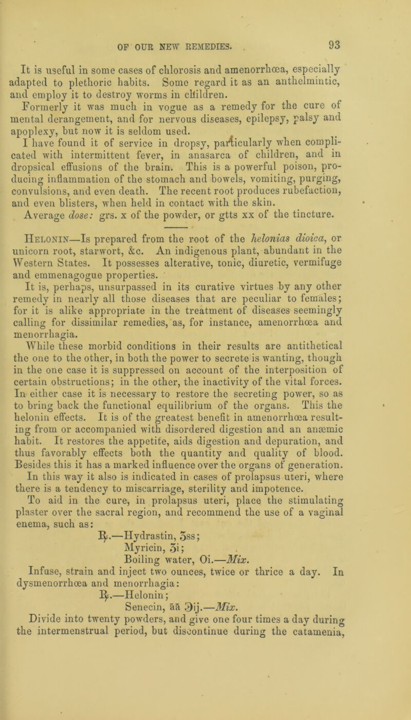 It is useful in some cases of chlorosis and amenorrhoea, especially- adapted to plethoric habits. Some regard it as an anthelmintic, and employ it to destroy worms in children. Formerly it was much in vogue as a remedy for the cure of mental derangement, and for nervous diseases, epilepsy, palsy and apoplexy, but now it is seldom used. I have found it of service in dropsy, pai4icularly when compli- cated with intermittent fever, in anasarca of children, and in dropsical effusions of the brain. This is a powerful poison, pro- ducing inflammation of the stomach and bowels, vomiting, purging, convulsions, and even death. The recent root produces rubefaction, and even blisters, when held in contact with the skin. Average dose: grs. x of the powder, or gtts xx of the tincture. TIelonin—Is prepared from the root of the helonias dioiea, or unicorn root, starwort, &c. An indigenous plant, abundant in the Western States. It possesses alterative, tonic, diuretic, vermifuge and emmenagogue properties. It is, perhaps, unsurpassed in its curative virtues by any other remedy in nearly all those diseases that are peculiar to females; for it is alike appropriate in the treatment of diseases seemingly calling for dissimilar remedies, as, for instance, amenorrhoea and menorrhagia. While these morbid conditions in their results are antithetical the one to the other, in both the power to secrete is wanting, though in the one case it is suppressed on account of the interposition of certain obstructions; in the other, the inactivity of the vital forces. In either case it is necessary to restore the secreting power, so as to bring back the functional equilibrium of the organs. This the heloniu effects. It is of the greatest benefit in amenorrhoea result- ing from or accompanied with disordered digestion and an anaemic habit. It restores the appetite, aids digestion and depuration, and thus favorably effects both the quantity and quality of blood. Besides this it has a marked influence over the organs of generation. In this way it also is indicated in cases of prolapsus uteri, where there is a tendency to miscarriage, sterility and impotence. To aid in the cure, in prolapsus uteri, place the stimulating plaster over the sacral region, and recommend the use of a vaginal enema, such as: 3$;.—Hydrastin, 5ss; Myricin, 5i; Boiling water, Oi.—Mix. Infuse, strain and inject two ounces, twice or thrice a day. In dysmenorrhoea and menorrhagia: 1^.—Helonin; Senecin, aa 3ij.—Mix. Divide into twenty powders, and give one four times a day during the intermenstrual period, but discontinue during the catamenia,