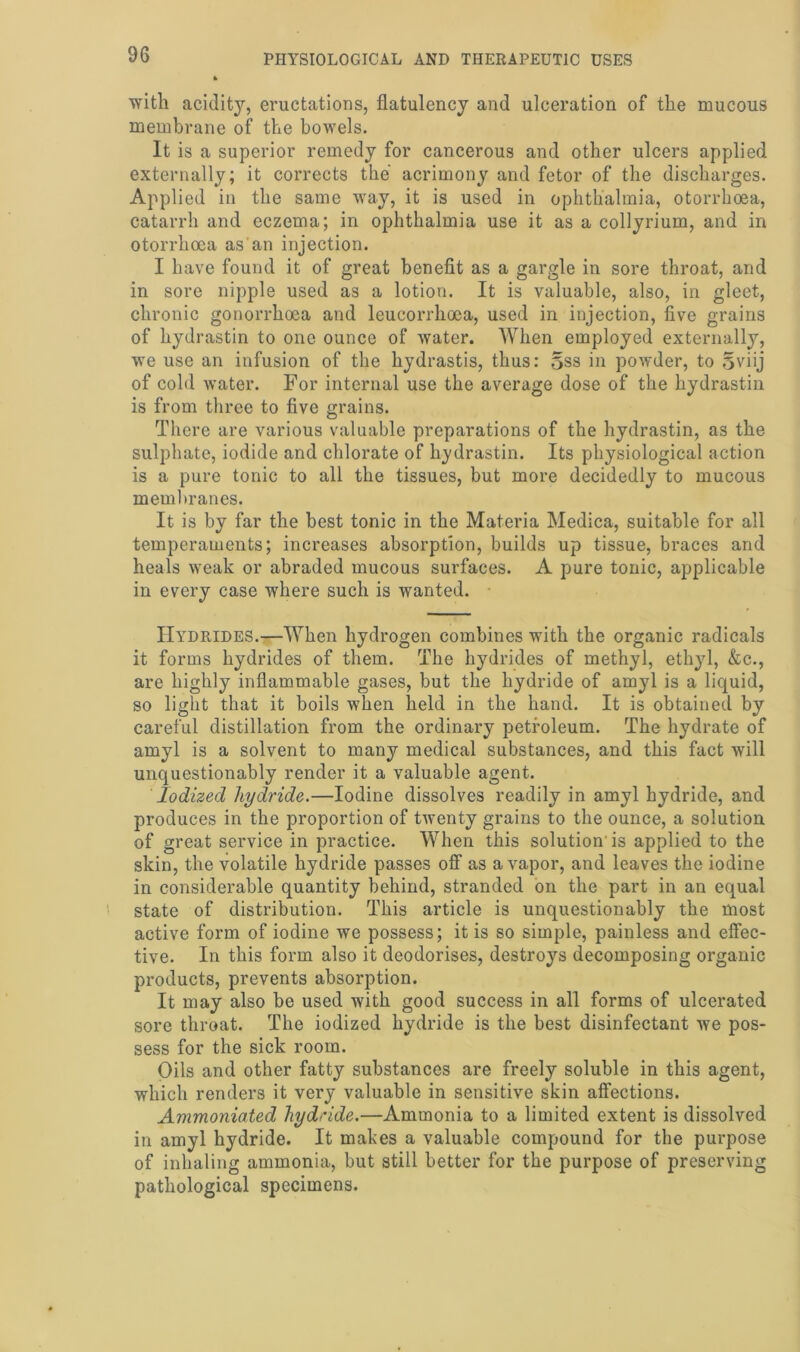 with acidity7-, eructations, flatulency and ulceration of the mucous membrane of the bowels. It is a superior remedy for cancerous and other ulcers applied externally; it corrects the acrimony and fetor of the discharges. Applied in the same way, it is used in ophthalmia, otorrhoea, catarrh and eczema; in ophthalmia use it as a collyrium, and in otorrhoea as an injection. I have found it of great benefit as a gargle in sore throat, and in sore nipple used as a lotion. It is valuable, also, in gleet, chronic gonorrhoea and leucorrhoca, used in injection, five grains of hydrastin to one ounce of water. When employed externally, we use an infusion of the hydrastis, thus: 5ss in powder, to §viij of cold water. For internal use the average dose of the hydrastin is from three to five grains. There are various valuable preparations of the hydrastin, as the sulphate, iodide and chlorate of hydrastin. Its physiological action is a pure tonic to all the tissues, but more decidedly to mucous membranes. It is by far the best tonic in the Materia Medica, suitable for all temperaments; increases absorption, builds up tissue, braces and heals weak or abraded mucous surfaces. A pure tonic, applicable in every case where such is wanted. Hydrides.—When hydrogen combines with the organic radicals it forms hydrides of them. The hydrides of methyl, ethyl, &c., are highly inflammable gases, but the hydride of amyl is a liquid, so light that it boils when held in the hand. It is obtained by careful distillation from the ordinary petroleum. The hydrate of amyl is a solvent to many medical substances, and this fact will unquestionably render it a valuable agent. Iodized hydride.—Iodine dissolves readily in amyl hydride, and produces in the proportion of twenty grains to the ounce, a solution of great service in practice. When this solution'is applied to the skin, the volatile hydride passes off as a vapor, and leaves the iodine in considerable quantity behind, stranded on the part in an equal state of distribution. This article is unquestionably the most active form of iodine we possess; it is so simple, painless and effec- tive. In this form also it deodorises, destroys decomposing organic products, prevents absorption. It may also be used with good success in all forms of ulcerated sore throat. The iodized hydride is the best disinfectant we pos- sess for the sick room. Oils and other fatty substances are freely soluble in this agent, which renders it very valuable in sensitive skin affections. Ammoniated hydride.—Ammonia to a limited extent is dissolved in amyl hydride. It makes a valuable compound for the purpose of inhaling ammonia, but still better for the purpose of preserving pathological specimens.