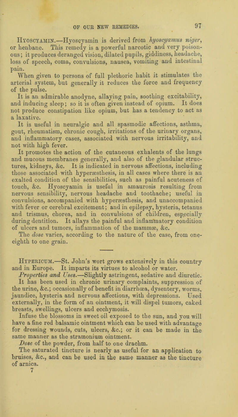 IIyoscyamin.—Hyoscyamin is derived from hyoscyamus niger, or henbane. This remedy is a powerful narcotic and very poison- ous ; it produces deranged vision, dilated pupils, giddiness, headache, loss of speech, coma, convulsions, nausea, vomiting and intestinal pain. When given to persons of full plethoric habit it stimulates the arterial system, but generally it reduces the force and frequency of the pulse. It is an admirable anodyne, allaying pain, soothing excitability, and inducing sleep; so it is often given instead of opium. It does not produce constipation like opium, but has a tendency to act as a laxative. It is useful in neuralgic and all spasmodic affections, asthma, gout, rheumatism, chronic cough, irritations of the urinary organs, and inflammatory cases, associated with nervous irritability, and not with high fever. It promotes the action of the cutaneous exhalents of the lungs and mucous membranes generally, and also of the glandular struc- tures, kidneys, &c. It is indicated in nervous affections, including those associated with hyperaesthesis, in all cases where there is an exalted condition of the sensibilities, such as painful acuteness of touch, &c. Hyoscyamin is useful in amaurosis resulting from nervous sensibility, nervous headache and toothache; useful in convulsions, accompanied with hyperaesthesis, and unaccompanied with fever or cerebral excitement; and in epilepsy, hysteria, tetanus and trismus, chorea, and in convulsions of children, especially during dentition. It allays the painful and inflammatory condition of ulcers and tumors, inflammation of the mammae, &c. The dose varies, according to the nature of the case, from one- eighth to one grain. Hypericum.—St. John’s wort grows extensively in this country and in Europe. It imparts its virtues to alcohol or water. Properties and Uses.—Slightly astringent, sedative and diuretic. It has been used in chronic urinary complaints, suppression of the urine, &c.; occasionally of benefit in diarrhoea, dysentery, worms, jaundice, hysteria and nervous affections, with depressions. Used externally, in the form of an ointment, it will dispel tumors, caked breasts, swellings, ulcers and ecchymosis. Infuse the blossoms in sweet oil exposed to the sun, and you will have a fine red balsamic ointment which can be used with advantage for dressing wounds, cuts, ulcers, &c.; or it can be made in the same manner as the stramonium ointment. Dose of the powder, from half to one drachm. The saturated tincture is nearly as useful for an application to bruises, &c., and can be used in the same manner as the tincture of arnica. 7