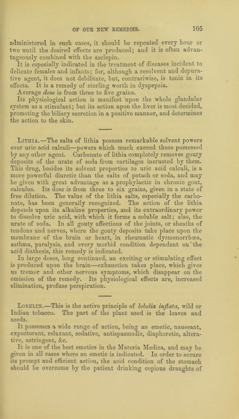 administered in such cases, it should be repeated every hour or two until the desired effects are produced; and it is often advan- tageously combined with the asclepin. It is especially indicated in the treatment of diseases incident to delicate females and infants; for, although a resolvent and depura- tive agent, it does not debilitate, hut, contrariwise, is tonic in its effects. It is a remedy of sterling worth in dyspepsia. Average dose is from three to five grains. Its physiological action is manifest upon the whole glandular system as a stimulant; but its action upon the liver is most decided, promoting the biliary secretion in a positive manner, and determines the action to the skin. Lithia.—The salts of lithia possess remarkable solvent powers over uric acid calculi—powers which much exceed those possessed by any other agent. Carbonate of lithia completely removes gouty deposits of the urate of soda from cartilages incrusted by them. This drug, besides its solvent properties to uric acid calculi, is a more powerful diuretic than the salts of potash or soda, and may be given with great advantage as a prophylactic in chronic gout, calculus. Its dose is from three to six grains, given in a state of free dilution. The value of the lithia salts, especially the carbo- nate, has been generally recognized. The action of the lithia depends upon its alkaline properties, and its extraordinary power to dissolve uric acid, with which it forms a soluble salt; also, the urate of soda. In all gouty affections of the joints, or sheaths of tendons and nerves, wThere the gouty deposits take place upon the membrane of the brain or heart, in rheumatic dysmenorrhoea, asthma, paralysis, and every morbid condition dependent on'the acid diathesis, this remedy is indicated. In large doses, long continued, an exciting or stimulating effect is produced upon the brain—exhaustion takes place, which gives us tremor and other nervous symptoms, which disappear on the omission of the remedy. Its physiological effects are, increased elimination, profuse perspiration. Lobelin.—This is the active principle of lobelia inflata, wild or Indian tobacco. The part of the plant used is the leaves and seeds. It possesses a wide range of action, being an emetic, nauseant, expectorant, relaxant, sedative, antispasmodic, diaphoretic, altera- tive, astringent, &c. It is one of the best emetics in the Materia Medica, and may be given in all cases where an emetic is indicated. In order to secure its prompt and efficient action, the acid condition of the stomach should be overcome by the patient drinking copious draughts of