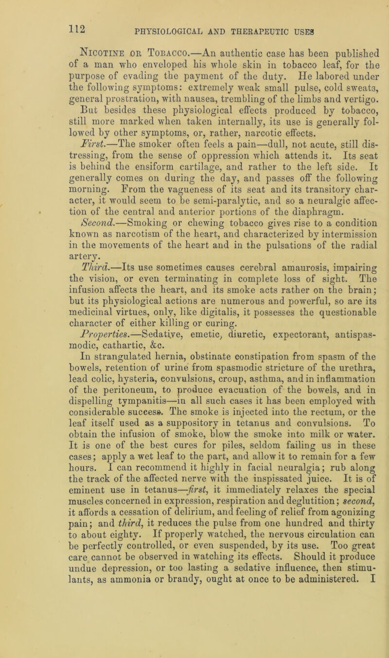 Nicotine or Tobacco.—An authentic case has been published of a man who enveloped his whole skin in tobacco leaf, for the purpose of evading the payment of the duty. He labored under the following symptoms: extremely weak small pulse, cold sweats, general prostration, with nausea, trembling of the limbs and vertigo. But besides these physiological elfects produced by tobacco, still more marked when taken internally, its use is generally fol- lowed by other symptoms, or, rather, narcotic elfects. First.—The smoker often feels a pain—dull, not acute, still dis- tressing, from the sense of oppression which attends it. Its seat is behind the ensiform cartilage, and rather to the left side. It generally comes on during the day, and passes off the following morning. From the vagueness of its seat and its transitory char- acter, it Avould seem to be semi-paralytic, and so a neuralgic affec- tion of the central and anterior portions of the diaphragm. Second.—Smoking or chewing tobacco gives rise to a condition known as narcotism of the heart, and characterized by intermission in the movements of the heart and in the pulsations of the radial artery. Third.—Its use sometimes causes cerebral amaurosis, impairing the vision, or even terminating in complete loss of sight. The infusion affects the heart, and its smoke acts rather on the brain; but its physiological actions are numerous and powerful, so are its medicinal virtues, only, like digitalis, it possesses the questionable character of either killing or curing. Properties.—Sedative, emetic, diuretic, expectorant, antispas- modic, cathartic, &c. In strangulated hernia, obstinate constipation from spasm of the bowels, retention of urine from spasmodic stricture of the urethra, lead colic, hysteria, convulsions, croup, asthma, and in inflammation of the peritoneum, to produce evacuation of the bowels, and in dispelling tympanitis—in all such cases it has been employed with considerable success. The smoke is injected into the rectum, or the leaf itself used as a suppository in tetanus and convulsions. To obtain the infusion of smoke, blow the smoke into milk or water. It is one of the best cures for piles, seldom failing us in these cases; apply a wet leaf to the part, and allow it to remain for a few hours. I can recommend it highly in facial neuralgia; rub along the track of the affected nerve with the inspissated juice. It is of eminent use in tetanus—first, it immediately relaxes the special muscles concerned in expression, respiration and deglutition; second, it affords a cessation of delirium, and feeling of relief from agonizing pain; and third, it reduces the pulse from one hundred and thirty to about eighty. If properly watched, the nervous circulation can be perfectly controlled, or even suspended, by its use. Too great care cannot be observed in watching its effects. Should it produce undue depression, or too lasting a sedative influence, then stimu- lants, as ammonia or brandy, ought at once to be administered. I