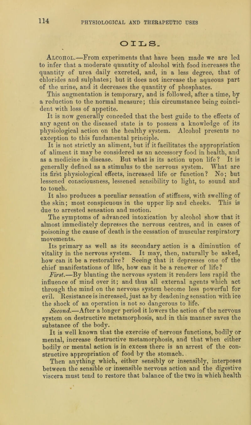 OILS. Alcohol.—From experiments that have been made we are led to infer that a moderate quantity of alcohol with food increases the quantity of urea daily excreted, and, in a less degree, that of chlorides and sulphates; but it does not increase the aqueous part of the urine, and it decreases the quantity of phosphates. This augmentation is temporary, and is followed, after a time, by a reduction to the normal measure; this circumstance being coinci- dent with loss of appetite. It is now generally conceded that the best guide to the effects of any agent on the diseased state is to possess a knowledge of its physiological action on the healthy system. Alcohol presents no exception to this fundamental principle. It is not strictly an aliment, hut if it facilitates the appropriation of aliment it may be considered as an accessory food in health, and as a medicine in disease. But what is its action upon life? It is generally defined as a stimulus to the nervous system. What are its first physiological effects, increased life or function? No; but lessened consciousness, lessened sensibility to light, to sound and to touch. It also produces a peculiar sensation of stiffness, with swelling of the skin; most conspicuous in the upper lip and cheeks. This is due to arrested sensation and motion. The symptoms of advanced intoxication by alcohol show that it almost immediately depresses the nervous centres, and in cases of poisoning the cause of death is the cessation of muscular respiratory movements. Its primary as well as its secondary action is a diminution of vitality in the nervous system. It may, then, naturally be asked, how can it be a restorative? Seeing that it depresses one of the chief manifestations of life, how can it be a renewer of life? First.—By blunting the nervous system it renders less rapid the influence of mind over it; and thus all external agents which act through the mind on the nervous system become less powerful for evil. Resistance is increased, just as by deadening sensation with ice the shock of an operation is not so dangerous to life. Second.—After a longer period it lowers the action of the nervous system on destructive metamorphosis, and in this manner saves the substance of the body. It is well known that the exercise of nervous functions, bodily or mental, increase destructive metamorphosis, and that when either bodily or mental action is in excess there is an arrest of the con- structive appropriation of food by the stomach. Then anything which, either sensibly or insensibly, interposes between the sensible or insensible nervous action and the digestive viscera must tend to restore that balance of the two in which health