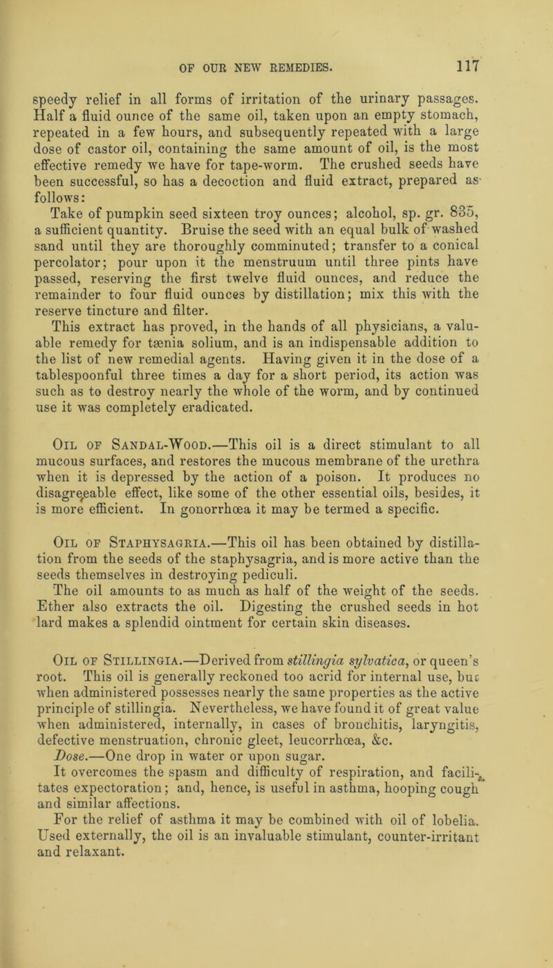 speedy relief in all forms of irritation of the urinary passages. Half a fluid ounce of the same oil, taken upon an empty stomach, repeated in a few hours, and subsequently repeated with a large dose of castor oil, containing the same amount of oil, is the most effective remedy we have for tape-worm. The crushed seeds have been successful, so has a decoction and fluid extract, prepared as- follows: Take of pumpkin seed sixteen troy ounces; alcohol, sp. gr. 835, a sufficient quantity. Bruise the seed with an equal bulk of washed sand until they are thoroughly comminuted; transfer to a conical percolator; pour upon it the menstruum until three pints have passed, reserving the first twelve fluid ounces, and reduce the remainder to four fluid ounces by distillation; mix this with the reserve tincture and filter. This extract has proved, in the hands of all physicians, a valu- able remedy for taenia solium, and is an indispensable addition to the list of new remedial agents. Having given it in the dose of a tablespoonful three times a day for a short period, its action was such as to destroy nearly the whole of the worm, and by continued use it was completely eradicated. Oil of Sandal-Wood.—This oil is a direct stimulant to all mucous surfaces, and restores the mucous membrane of the urethra when it is depressed by the action of a poison. It produces no disagreeable effect, like some of the other essential oils, besides, it is more efficient. In gonorrhoea it may be termed a specific. Oil of Staphysagria.—This oil has been obtained by distilla- tion from the seeds of the staphysagria, and is more active than the seeds themselves in destroying pediculi. The oil amounts to as much as half of the weight of the seeds. Ether also extracts the oil. Digesting the crushed seeds in hot lard makes a splendid ointment for certain skin diseases. Oil of Stillingia.—Derived from stillingia sylvatica, or queen’s root. This oil is generally reckoned too acrid for internal use, but when administered possesses nearly the same properties as the active principle of stillingia. Nevertheless, we have found it of great value when administered, internally, in cases of bronchitis, laryngitis, defective menstruation, chronic gleet, leucorrhoea, &c. Dose.—One drop in water or upon sugar. It overcomes the spasm and difficulty of respiration, and facili-. tates expectoration; and, hence, is useful in asthma, hooping cough and similar affections. For the relief of asthma it may be combined with oil of lobelia. Used externally, the oil is an invaluable stimulant, counter-irritant and relaxant.