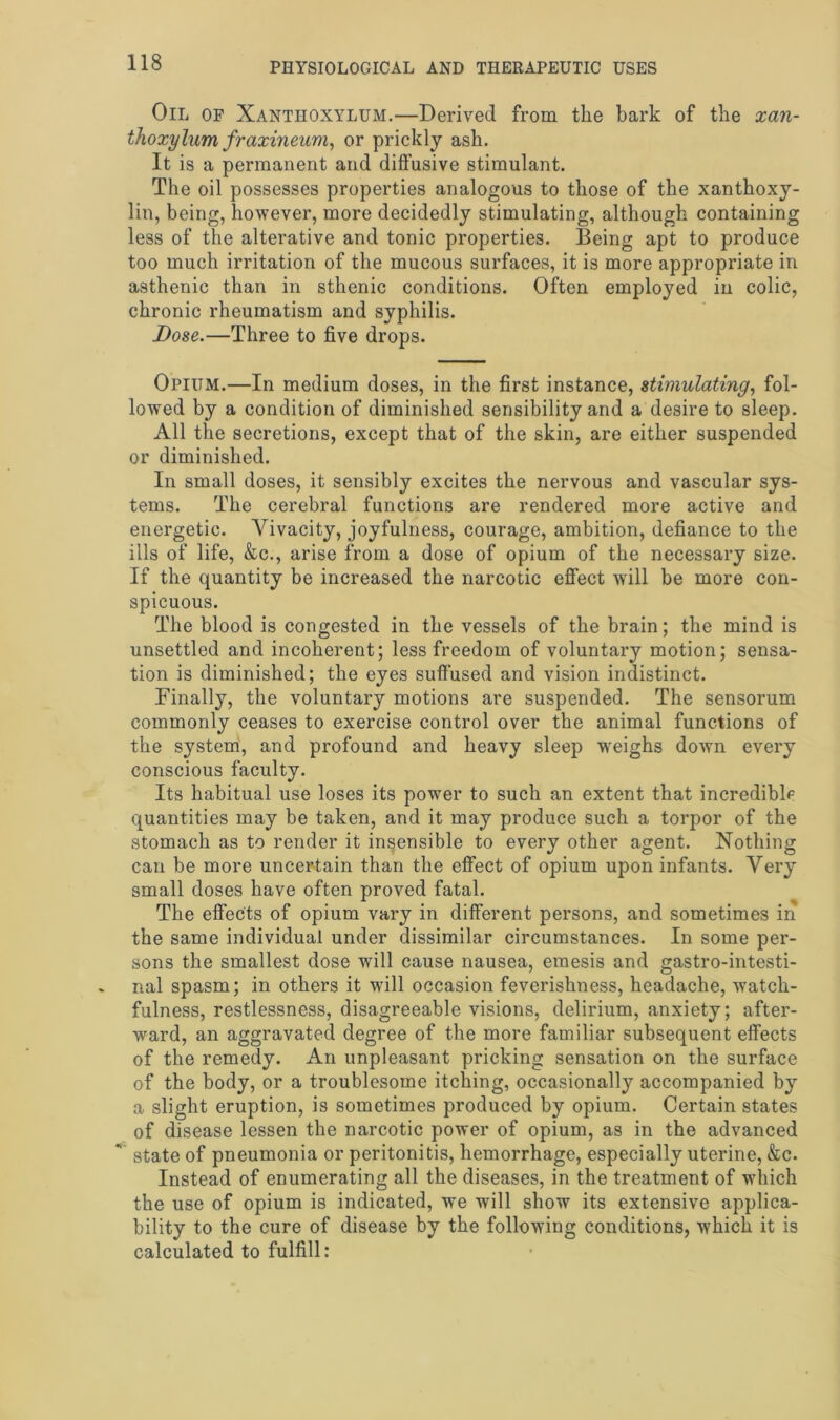 Oil of Xantiioxylum.—Derived from the bark of the xan- thoxylum fraxineum, or prickly ash. It is a permanent and diffusive stimulant. The oil possesses properties analogous to those of the xanthoxy- lin, being, however, more decidedly stimulating, although containing less of the alterative and tonic properties. Being apt to produce too much irritation of the mucous surfaces, it is more appropriate in asthenic than in sthenic conditions. Often employed in colic, chronic rheumatism and syphilis. Dose.—Three to five drops. Opium.—In medium doses, in the first instance, stimulating, fol- lowed by a condition of diminished sensibility and a desire to sleep. All the secretions, except that of the skin, are either suspended or diminished. In small doses, it sensibly excites the nervous and vascular sys- tems. The cerebral functions are rendered more active and energetic. Vivacity, joyfulness, courage, ambition, defiance to the ills of life, &c., arise from a dose of opium of the necessary size. If the quantity be increased the narcotic effect will be more con- spicuous. The blood is congested in the vessels of the brain; the mind is unsettled and incoherent; less freedom of voluntary motion; sensa- tion is diminished; the eyes suffused and vision indistinct. Finally, the voluntary motions are suspended. The sensorum commonly ceases to exercise control over the animal functions of the system, and profound and heavy sleep weighs down every conscious faculty. Its habitual use loses its power to such an extent that incredible quantities may be taken, and it may produce such a torpor of the stomach as to render it insensible to every other agent. Nothing can be more uncertain than the effect of opium upon infants. Very small doses have often proved fatal. The effects of opium vary in different persons, and sometimes in the same individual under dissimilar circumstances. In some per- sons the smallest dose will cause nausea, emesis and gastrointesti- nal spasm; in others it will occasion feverishness, headache, watch- fulness, restlessness, disagreeable visions, delirium, anxiety; after- ward, an aggravated degree of the more familiar subsequent effects of the remedy. An unpleasant pricking sensation on the surface of the body, or a troublesome itching, occasionally accompanied by a slight eruption, is sometimes produced by opium. Certain states of disease lessen the narcotic power of opium, as in the advanced state of pneumonia or peritonitis, hemorrhage, especially uterine, &c. Instead of enumerating all the diseases, in the treatment of which the use of opium is indicated, we will show its extensive applica- bility to the cure of disease by the following conditions, which it is calculated to fulfill: