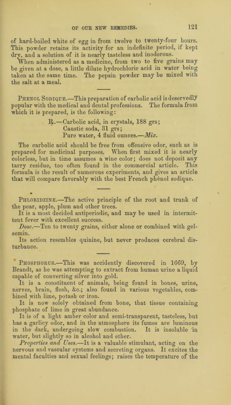 of hard-boiled white of egg in from twelve to twenty-four hours. This powder retains its activity for an indefinite period, if kept dry, and a solution of it is nearly tasteless and inodorous. When administered as a medicine, from two to five grains may be given at a dose, a little dilute hydrochloric acid in water being taken at the same time. The pepsin powder may be mixed with the salt at a meal. Phenol Sodique.—This preparation of carbolic acid is deservedly popular with the medical and dental professions. The formula from which it is prepared, is the following: I^j.—Carbolic acid, in crystals, 188 grs; Caustic soda, 31 grs; Pure water, 4 fluid ounces.—Mix. The carbolic acid should be free from offensive odor, such as is prepared for medicinal purposes. When first mixed it is nearly colorless, but in time assumes a wine color; does not deposit any tarry residue, too often found in the commercial article. This formula is the result of numerous experiments, and gives an article that will compare favorably with the best French phenol sodique. Piiloridzine.—The active principle of the root and trunk of the pear, apple, plum and other trees. It is a most decided antiperiodic, and may be used in intermit- tent fever with excellent success. Dose.—Ten to twenty grains, either alone or combined with gel- semin. Its action resembles quinine, but never produces cerebral dis- turbance. Phosphorus.—This was accidently discovered in 1669, by Brandt, as he was attempting to extract from human urine a liquid capable of converting silver into gold. It is a constituent of animals, being found in bones, urine, nerves, brain, flesh, &c.; also found in various vegetables, com- bined with lime, potash or iron. It is now solely obtained from bone, that tissue containing phosphate of lime in great abundance. It is of a light amber color and semi-transparent, tasteless, but has a garlicy odor, and in the atmosphere its fumes are luminous in the dark, undergoing slow combustion. It is insoluble in water, but slightly so in alcohol and ether. Properties and Uses.—It is a valuable stimulant, acting on the nervous and vascular systems and secreting organs. It excites the mental faculties and sexual feelings; raises the temperature of the