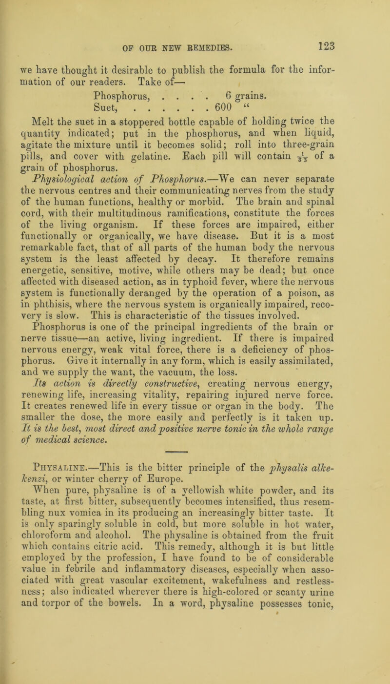 we have thought it desirable to publish the formula for the infor- mation of our readers. Take of— Phosphorus, .... 6 grains. Suet, 600 “ Melt the suet in a stoppered bottle capable of holding twice the quantity indicated; put in the phosphorus, and when liquid, agitate the mixture until it becomes solid; roll into three-grain pills, and cover with gelatine. Each pill will contain of a grain of phosphorus. Physiological action of Phosphorus.—We can never separate the nervous centres and their communicating nerves from the study of the human functions, healthy or morbid. The brain and spinal cord, with their multitudinous ramifications, constitute the forces of the living organism. If these forces are impaired, either functionally or organically, we have disease. But it is a most remarkable fact, that of all parts of the human body the nervous system is the least affected by decay. It therefore remains energetic, sensitive, motive, while others may be dead; but once affected with diseased action, as in typhoid fever, where the nervous system is functionally deranged by the operation of a poison, as in phthisis, where the nervous system is organically impaired, reco- very is slow. This is characteristic of the tissues involved. Phosphorus is one of the principal ingredients of the brain or nerve tissue—an active, living ingredient. If there is impaired nervous energy, weak vital force, there is a deficiency of phos- phorus. Give it internally in any form, which is easily assimilated, and wre supply the want, the vacuum, the loss. Its action is directly constructive, creating nervous energy, renewing life, increasing vitality, repairing injured nerve force. It creates renewed life in every tissue or organ in the body. The smaller the dose, the more easily and perfectly is it taken up. It is the best, most direct and positive nerve tonic in the whole range of medical science. Physaline.—This is the bitter principle of the physalis alke- Icenzi, or winter cherry of Europe. When pure, physaline is of a yellowdsh white powder, and its taste, at first bitter, subsequently becomes intensified, thus resem- bling nux vomica in its producing an increasingly bitter taste. It is only sparingly soluble in cold, but more soluble in hot water, chloroform and alcohol. The physaline is obtained from the fruit which contains citric acid. This remedy, although it is but little employed by the profession, I have found to be of considerable value in febrile and inflammatory diseases, especially when asso- ciated with great vascular excitement, w'akefulness and restless- ness; also indicated wrherever there is high-colored or scanty urine and torpor of the bowels. In a word, physaline possesses tonic,