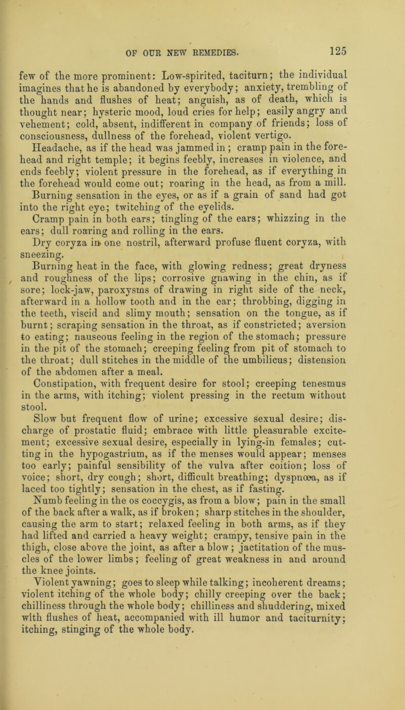 few of the more prominent: Low-spirited, taciturn; the individual imagines that he is abandoned by everybody; anxiety, trembling of the hands and flushes of heat; anguish, as of death, which is thought near; hysteric mood, loud cries for help; easily angry and vehement; cold, absent, indifferent in company of friends; loss of consciousness, dullness of the forehead, violent vertigo. Headache, as if the head was jammed in ; cramp pain in the fore- head and right temple; it begins feebly, increases in violence, and ends feebly; violent pressure in the forehead, as if everything in the forehead would come out; roaring in the head, as from a mill. Burning sensation in the eyes, or as if a grain of sand had got into the right eye; twitching of the eyelids. Cramp pain in both ears; tingling of the ears; whizzing in the ears; dull roaring and rolling in the ears. Dry coryza ii> one nostril, afterward profuse fluent coryza, with sneezing. Burning heat in the face, with glowing redness; great dryness and roughness of the lips; corrosive gnawing in the chin, as if sore; lock-jaw, paroxysms of drawing in right side of the neck, afterward in a hollow tooth and in the ear; throbbing, digging in the teeth, viscid and slimy mouth; sensation on the tongue, as if burnt; scraping sensation in the throat, as if constricted; aversion to eating; nauseous feeling in the region of the stomach; pressure in the pit of the stomach; creeping feeling from pit of stomach to the throat; dull stitches in the middle of the umbilicus; distension of the abdomen after a meal. Constipation, with frequent desire for stool; creeping tenesmus in the arms, with itching; violent pressing in the rectum without stool. Slow but frequent flow of urine; excessive sexual desire; dis- charge of prostatic fluid; embrace with little pleasurable excite- ment; excessive sexual desire, especially in lying-in females; cut- ting in the hypogastrium, as if the menses would appear; menses too early; painful sensibility of the vulva after coition; loss of voice; short, dry cough; short, difficult breathing; dyspnoea, as if laced too tightly; sensation in the chest, as if fasting. Numb feeling in the os coccygis, as from a blow; pain in the small of the back after a walk, as if broken; sharp stitches in the shoulder, causing the arm to start; relaxed feeling in both arms, as if they had lifted and carried a heavy weight; crampy, tensive pain in the thigh, close above the joint, as after a blow ; jactitation of the mus- cles of the lower limbs; feeling of great weakness in and around the knee joints. Violent yawning; goes to sleep while talking; incoherent dreams; violent itching of the whole body; chilly creeping over the back; chilliness through the whole body; chilliness and shuddering, mixed with flushes of heat, accompanied with ill humor and taciturnity; itching, stinging of the whole body.