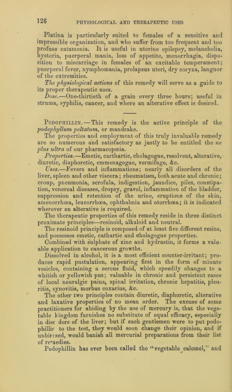 Platina is particularly suited to females of a sensitive and impressible organization, and who suffer from too frequent and too profuse catamenia. It is useful in uterine epilepsy, melancholia, hysteria, puerperal mania, loss of appetite, menorrhagia, dispo- sition to miscarriage in females of an excitable temperament; puerperal fever, nymphomania, prolapsus uteri, dry coryza, languor of the extremities. The physiological actions of this remedy will serve as a guide to its proper therapeutic uses. Dose.—One-thirtieth of a grain every three hours; useful in struma, syphilis, cancer, and where an alterative effect is desired. Podopiiillin. — This remedy is the active principle of the podophyllum peltatum, or mandrake. The properties and employment of this truly invaluable remedy are so numerous and satisfactory as justly to be entitled the ne plus ultra of our pharmacopoeia. Properties.—Emetic, carthartic, cholagogue, resolvent, alterative, diuretic, diaphoretic, emmenagogue, vermifuge, &c. Uses.—Fevers and inflammations; nearly all disorders of the liver, spleen and other viscera ; rheumatism, both acute and chronic; croup, pneumonia, scrofula, indigestion, jaundice, piles, constipa- tion, venereal diseases, dropsy, gravel, inflammation of the bladder, suppression and retention of the urine, eruptions of the skin, amenorrhoea, leucorrhoea, ophthalmia and otorrhoea; it is indicated wherever an alterative is required. The therapeutic properties of this remedy reside in three distinct proximate principles—resinoid, alkaloid and neutral. The resinoid principle is composed of at least five different resins, and possesses emetic, cathartic and cholagogue properties. Combined with sulphate of zinc and hydrastin, it forms a valu- able application to cancerous growths. Dissolved in alcohol, it is a most efficient counter-irritant; pro- duces rapid pustulation, appearing first in the form of minute vesicles, containing a serous fluid, which speedily changes to a whitish or yellowish pus; valuable in chronic and persistent cases of local neuralgic pains, spinal irritation, chronic hepatitis, pleu- ritis, synovitis, morbus coxarius, &c. The other two principles contain diuretic, diaphoretic, alterative and laxative properties of no mean order. The excuse of some practitioners for abiding by the use of mercury is, that the vege- table kingdom furnishes no substitute of equal efficacy, especially in disc ders of the liver; but if such gentlemen were to put podo- phillir to the test, they would soon change their opinion, and if unbiased, would banish all mercurial preparations from their list of remedies. Podophillin has ever been called the “vegetable calomel,” and