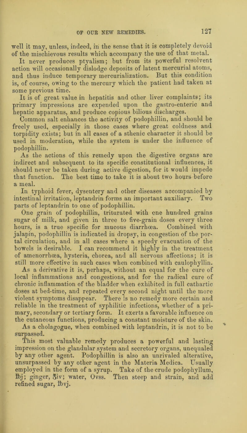 well it may, unless, indeed, in the sense that it is completely devoid of the mischievous results which accompany the use of that metal. It never produces ptyalism; but from its powerful resolvent action will occasionally dislodge deposits of latent mercurial atoms, and thus induce temporary mercurialization. But this condition is, of course, owing to the mercury which the patient had taken at some previous time. It is of great value in hepatitis and other liver complaints; its primary impressions are expended upon the gastro-enteric and hepatic apparatus, and produce copious bilious discharges. Common salt enhances the activity of podophillin, and should be freely used, especially in those cases where great coldness and torpidity exists; but in all cases of a sthenic character it should be used in moderation, while the system is under the influence of podophillin. As the actions of this remedy upon the digestive organs are indirect and subsequent to its specific constitutional influences, it should never be taken during active digestion, for it would impede that function. The best time to take it is about two hours before a meal. In typhoid fever, dysentery and other diseases accompanied by intestinal irritation, leptandrin forms an important auxiliary. Two parts of leptandrin to one of podophillin. One grain of podophillin, triturated with one hundred grains sugar of milk, and given in three to five-grain doses every three hours, is a true specific for mucous diarrhoea. Combined with jalapin, podophillin is indicated in dropsy, in congestion of the por- tal circulation, and in all cases where a speedy evacuation of the bowels is desirable. I can recommend it highly in the treatment of amenorrhoea, hysteria, chorea, and all nervous affections; it is still more effective in such cases when combined with caulophyllin. As a derivative it is, perhaps, without an equal for the cure of local inflammations and congestions, and for the radical cure of chronic inflammation of the bladder when exhibited in full cathartic doses at bed-time, and repeated every second night until the more violent symptoms disappear. There is no remedy more certain and reliable in the treatment of syphilitic infections, whether of a pri- mary, secondary or tertiary form. It exerts a favorable influence on the cutaneous functions, producing a constant moisture of the skin. As a cholagogue, when combined with leptandrin, it is not to be surpassed. This most valuable remedy produces a powerful and lasting impression on the glandular system and secretory organs, unequaled by any other agent. Podophillin is also an unrivaled alterative, unsurpassed by any other agent in the Materia Medica. Usually employed in the form of a syrup. Take of the crude podophyllum, Ibj; ginger, 5iv; water, Ovss. Then steep and strain, and add refined sugar, ibvj.