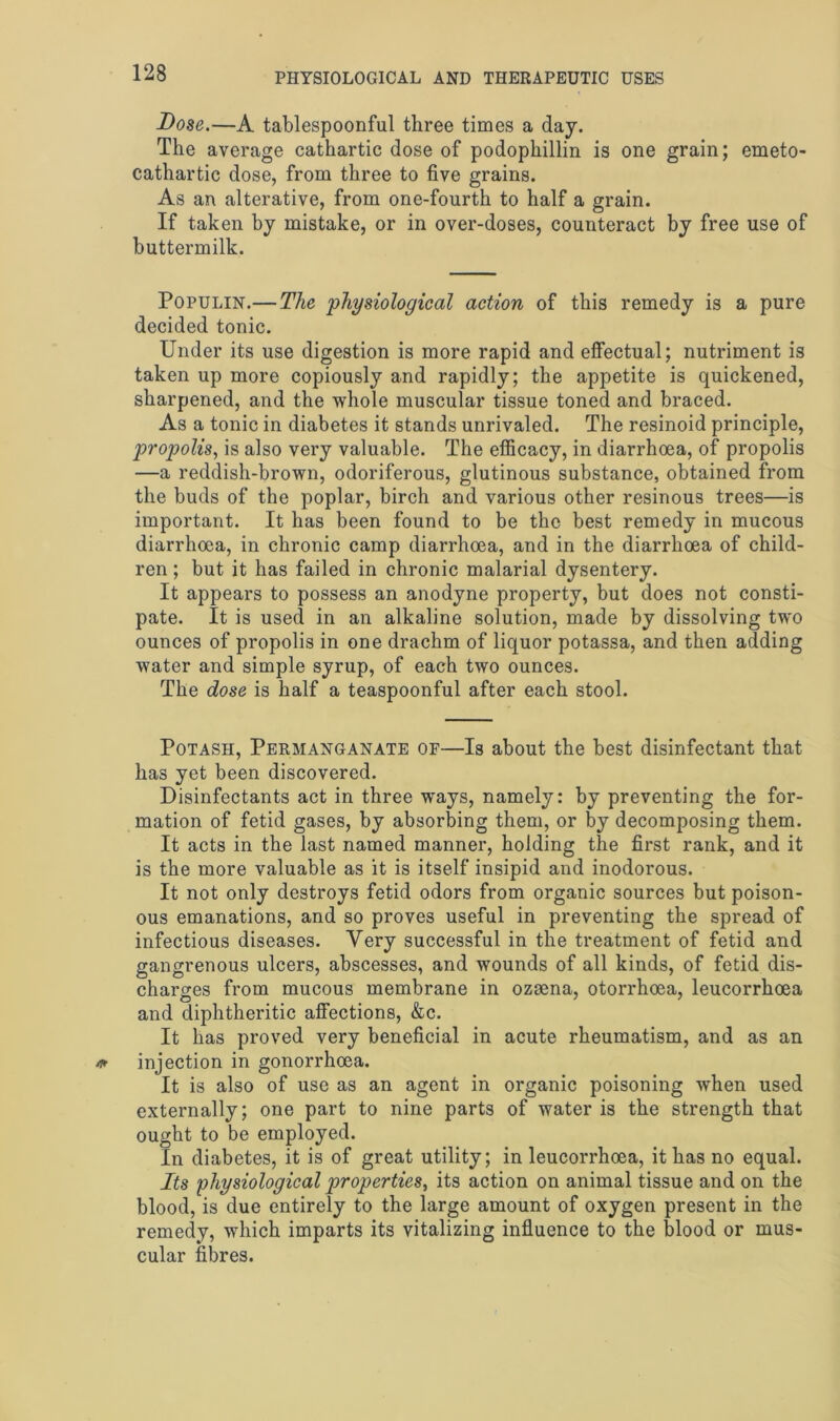 Dose.—A tablespoonful three times a day. The average cathartic dose of podophillin is one grain; emeto- cathartic dose, from three to five grains. As an alterative, from one-fourth to half a grain. If taken by mistake, or in over-doses, counteract by free use of buttermilk. Populin.— The physiological action of this remedy is a pure decided tonic. Under its use digestion is more rapid and effectual; nutriment is taken up more copiously and rapidly; the appetite is quickened, sharpened, and the whole muscular tissue toned and braced. As a tonic in diabetes it stands unrivaled. The resinoid principle, propolis, is also very valuable. The efficacy, in diarrhoea, of propolis —a reddish-brown, odoriferous, glutinous substance, obtained from the buds of the poplar, birch and various other resinous trees—is important. It has been found to be the best remedy in mucous diarrhoea, in chronic camp diarrhoea, and in the diarrhoea of child- ren ; but it has failed in chronic malarial dysentery. It appears to possess an anodyne property, but does not consti- pate. It is used in an alkaline solution, made by dissolving two ounces of propolis in one drachm of liquor potassa, and then adding water and simple syrup, of each two ounces. The dose is half a teaspoonful after each stool. Potash, Permanganate of—Is about the best disinfectant that has yet been discovered. Disinfectants act in three ways, namely: by preventing the for- mation of fetid gases, by absorbing them, or by decomposing them. It acts in the last named manner, holding the first rank, and it is the more valuable as it is itself insipid and inodorous. It not only destroys fetid odors from organic sources but poison- ous emanations, and so proves useful in preventing the spread of infectious diseases. Very successful in the treatment of fetid and gangrenous ulcers, abscesses, and wounds of all kinds, of fetid dis- charges from mucous membrane in ozsena, otorrhoea, leucorrhoea and diphtheritic affections, &c. It has proved very beneficial in acute rheumatism, and as an injection in gonorrhoea. It is also of use as an agent in organic poisoning when used externally; one part to nine parts of water is the strength that ought to be employed. In diabetes, it is of great utility; in leucorrhoea, it has no equal. Its physiological properties, its action on animal tissue and on the blood, is due entirely to the large amount of oxygen present in the remedy, which imparts its vitalizing influence to the blood or mus- cular fibres.