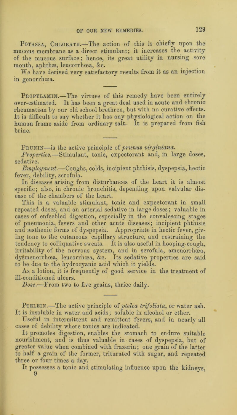 Potassa, Chlorate.—The action of this is chiefly upon the mucous membrane as a direct stimulant; it increases the activity of the mucous surface; hence, its great utility in nursing sore mouth, aphthae, leucorrhoea, &c. We have derived very satisfactory results from it as an injection in gonorrhoea. Propylamin.—The virtues of this remedy have been entirely over-estimated. It has been a great deal used in acute and chronic rheumatism by our old school brethren, but with no curative effects. It is difficult to say whether it has any physiological action on the human frame aside from ordinary salt. It is prepared from fish brine. Prunin—is the active principle of prunus virginiana. Properties.—Stimulant, tonic, expectorant and, in large doses, sedative. Employment.—Coughs, colds, incipient phthisis, dyspepsia, hectic fever, debility, scrofula. In diseases arising from disturbances of the heart it is almost specific; also, in chronic bronchitis, depending upon valvular dis- ease of the chambers of the heart. This is a valuable stimulant, tonic and expectorant in small repeated doses, and an arterial sedative in large doses; valuable in cases of enfeebled digestion, especially in the convalescing stages of pneumonia, fevers and other acute diseases; incipient phthisis and sesthenic forms of dyspepsia. Appropriate in hectic fever, giv- ing tone to the cutaneous capillary structure, and restraining the tendency to colliquative sweats. It is also useful in hooping-cough, irritability of the nervous system, and in scrofula, amenorrhoea, dy&menorrhoea, leucorrhoea, &c. Its sedative properties are said to be due to the hydrocyanic acid which it yields. As a lotion, it is frequently of good service in the treatment of ill-conditioned ulcers. Pose.—From two to five grains, thrice daily. Ptelein.—The active principle of ptelea trifoliata, or water ash. It is insoluble in water and acids; soluble in alcohol or ether. Useful in intermittent and remittent fevers, and in nearly all cases of debility where tonics are indicated. It promotes digestion, enables the stomach to endure suitable nourishment, and is thus valuable in cases of dyspepsia, but of greater value when combined with frazerin; one grain of the latter to half a grain of the former, triturated with sugar, and repeated three or four times a day. It possesses a tonic and stimulating influence upon the kidneys,