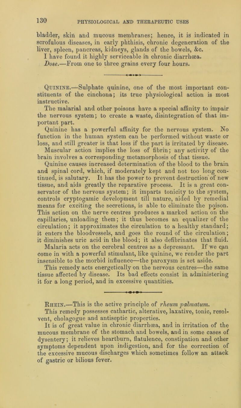 bladder, skin and mucous membranes; hence, it is indicated in scrofulous diseases, in early phthisis, chronic degeneration of the liver, spleen, pancreas, kidneys, glands of the bowels, &c. I have found it highly serviceable in chronic diarrhoea, jDose.—From one to three grains every four hours. Quinine.—Sulphate quinine, one of the most important con- stituents of the cinchona; its true physiological action is most instructive. The malarial and other poisons have a special affinity to impair the nervous system; to create a waste, disintegration of that im- portant part. Quinine has a powerful affinity for the nervous system. No function in the human system can be performed without waste or loss, and still greater is that loss if the part is irritated by disease. Muscular action implies the loss of fibrin; any activity of the brain involves a corresponding metamorphosis of that tissue. Quinine causes increased determination of the blood to the brain and spinal cord, which, if moderately kept and not too long con- tinued, is salutary. It has the power to prevent destruction of new tissue, and aids greatly the reparative process. It is a great con- servator of the nervous system; it imparts tonicity to the system, controls cryptogamic development till nature, aided by remedial means for exciting the secretions, is able to eliminate the poison. This action on the nerve centres produces a marked action on the capillaries, unloading them; it thus becomes an equalizer of the circulation; it approximates the circulation to a healthy standard; it enters the bloodvessels, and goes the round of the circulation; it diminishes uric acid in the blood; it also defibrinates that fluid. Malaria acts on the cerebral centres as a depressant. If we c^in come in with a powerful stimulant, like quinine, we render the part insensible to the morbid influence—the paroxysm is set aside. This remedy acts energetically on the nervous centres—the same tissue affected by disease. Its bad effects consist in administering it for a long period, and in excessive quantities. Rhein.—This is the active principle of rheum palmatum. This remedy possesses cathartic, alterative, laxative, tonic, resol- vent, cholagogue and antiseptic properties. It is of great value in chronic diarrhoea, and in irritation of the mucous membrane of the stomach and bowels, and in some cases of dysentery; it relieves heartburn, flatulence, constipation and other symptoms dependent upon indigestion, and for the correction of the excessive mucous discharges which sometimes follow an attack of gastric or bilious fever.