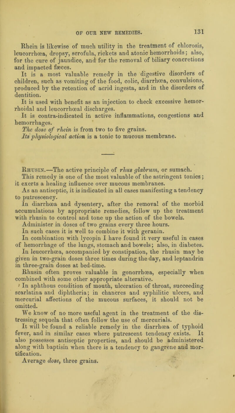 Rhein is likewise of much utility in the treatment of chlorosis, leucorrhcea, dropsy, scrofula, rickets and atonic hemorrhoids; also, for the cure of jaundice, and for the removal of biliary concretions and impacted faeces. It is a most valuable remedy in the digestive disorders of children, such as vomiting of the food, colic, diarrhoea, convulsions, produced by the retention of acrid ingesta, and in the disorders of dentition. It is used with benefit as an injection to check excessive hemor- rhoidal and leucorrhoeal discharges. It is contra-indicated in active inflammations, congestions and hemorrhages. The dose of rliein is from two to five grains. Its physiological action is a tonic to mucous membrane. Riiusin.—The active principle of rhus glabrum, or sumach. This remedy is one of the most valuable of the astringent tonics ; it exerts a healing influence over mucous membranes. As an antiseptic, it is indicated in all cases manifesting a tendency to putrescency. In diarrhoea and dysentery, after the removal of the morbid accumulations by appropriate remedies, follow up the treatment with rhusin to control and tone up the action of the bowels. Administer in doses of two grains every three hours. In such cases it is well to combine it with geranin. In combination with lycopin I have found it very useful in cases of hemorrhage of the lungs, stomach and bowels; also, in diabetes. In leucorrhcea, accompanied by constipation, the rhusin may be given in two-grain doses three times during the day, and leptandrin in three-grain doses at bed-time. Rhusin often proves valuable in gonorrhoea, especially when combined with some other appropriate alterative. * In aphthous condition of mouth, ulceration of throat, succeeding scarlatina and diphtheria; in chancres and syphilitic ulcers, and mercurial affections of the mucous surfaces, it should not be omitted. We know of no more useful agent in the treatment of the dis- tressing sequela that often follow the use of mercurials. It will be found a reliable remedy in the diarrhoea of typhoid fever, and in similar cases where putrescent tendency exists. It also possesses antiseptic properties, and should be administered along with baptisin when there is a tendency to gangrene and mor- tification. Average dose, three grains.