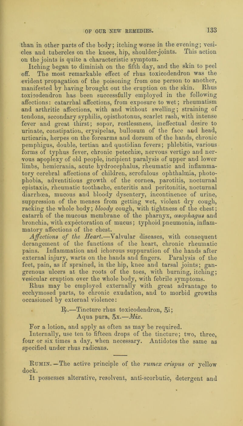 than in other parts of the body; itching worse in the evening; vesi- cles and tubercles on the knees, hip, shoulder-joints. This action on the joints is quite a characteristic symptom. Itching began to diminish on the fifth day, and the skin to peel off. The most remarkable effect of rhus toxicodendron was the evident propagation of the poisoning from one person to another, manifested by having brought out the eruption on the skin. Rhus toxicodendron has been successfully employed in the following affections: catarrhal affections, from exposure to wet; rheumatism and arthritic affections, with and without swelling; straining of tendons, secondary syphilis, opisthotonus, scarlet rash, with intense fever and great thirst; sopor, restlessness, ineffectual desire to urinate, constipation, erysipelas, bullosum of the face and head, urticaria, herpes on the forearms and dorsum of the hands, chronic pemphigus, double, tertian and quotidian fevers; phlebitis, various forms of typhus fever, chronic petechim, nervous vertigo and ner- vous a>poplexy of old people, incipient paralysis of upper and lower limbs, hemicrania, acute hydrocephalus, rheumatic and inflamma- tory cerebral affections of children, scrofulous ophthalmia, photo- phobia, adventitious growth of the cornea, parotitis, nocturnal epistaxis, rheumatic toothache, enteritis and peritonitis, nocturnal diarrhoea, mucous and bloody dysentery, incontinence of urine, suppression of the menses from getting wet, violent dry cough, racking the whole body; bloody cough, with tightness of the chest; catarrh of the mucous membrane of the pharnyx, oesophagus and bronchia, with expectoration of mucus; typhoid pneumonia, inflam- matory affections of the chest. Affections of the Heart.—Valvular diseases, with consequent derangement of the functions of the heart, chronic rheumatic pains. Inflammation and ichorous suppuration of the hands after external injury, warts on the hands and fingers. Paralysis of the feet, pain, as if sprained, in the hip, knee and tarsal joints; gan- grenous ulcers at the roots of the toes, with burning, itching; vesicular eruption over the whole body, with febrile symptoms. Rhus may be employed externally with great advantage to ecchymosed parts, to chronic exudation, and to morbid growths occasioned by external violence: 1^.—Tincture rhus toxicodendron, §i; Aqua pura, 5x.—Mix. For a lotion, and apply as often as may be required. Internally, use ten to fifteen drops of the tincture; two, three, four or six times a day, when necessary. Antidotes the same as specified under rhus radicans. Rumin.—The active principle of the rumex crispus or yellow dock. It possesses alterative, resolvent, anti-scorbutic, detergent and